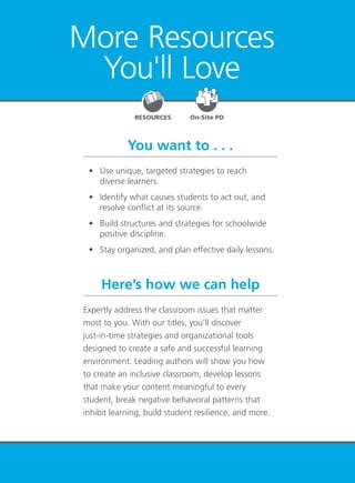 Youth at Risk 101
More Resources
You'll Love
You want to . . .
Here’s how we can help
	 •	 Use unique, targeted strategies to reach
diverse learners.
	 •	 Identify what causes students to act out, and
resolve conflict at its source.
	 •	 Build structures and strategies for schoolwide
positive discipline.
	 •	 Stay organized, and plan effective daily lessons.
Expertly address the classroom issues that matter
most to you. With our titles, you’ll discover
just-in-time strategies and organizational tools
designed to create a safe and successful learning
environment. Leading authors will show you how
to create an inclusive classroom, develop lessons
that make your content meaningful to every
student, break negative behavioral patterns that
inhibit learning, build student resilience, and more.
RESOURCES On-Site PD
 