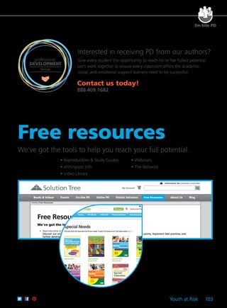 Youth at Risk 103
We've got the tools to help you reach your full potential.
	 • Reproducibles & Study Guides	 • Webinars
	 • allthingsplc.info	 • The Network
	 • Video Library
Free Resources
Free resources
professional
DEVELOPMENT
Services
Interested in receiving PD from our authors?
Give every student the opportunity to reach his or her fullest potential.
Let’s work together to ensure every classroom offers the academic,
social, and emotional support learners need to be successful.
On-Site PD
Contact us today!
888.409.1682
 