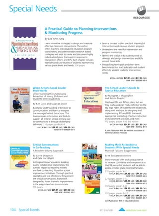 solution-tree.com877.236.5031
Special Needs
104 Special Needs	
RESOURCES
A Practical Guide to Planning Interventions
& Monitoring Progress
By Lee Ann Jung
Learn innovative strategies to design and measure
effective classroom interventions. The author
offers teachers, individualized education program
coordinators, and administrators research-based
strategies and tools to create and document highly
individualized plans that support response to
intervention efforts and IEPs. Each chapter includes
examples and case studies of students representing
various grade levels and needs. 136 pages
	•	Learn a process to plan practical, meaningful
interventions and measure student progress.
	•	Understand the need for intervention and
progress monitoring.
	•	Identify the critical skills students need to
develop, and design interventions and IEPs
around those skills.
	•	Design long-term goals and short-term
benchmarks that track educator and student
efforts to address students’ intervention
needs.
61CCA–BKF599 $29.95 USD | $37.50 CAD
ISBN 978-1-935249-50-4
When Actions Speak Louder
Than Words
Understanding the Challenging
Behaviors of Young Children and
Students With Disabilities
By Kim Davis and Susan D. Dixon
Build your understanding of behavior as
communication, and learn to interpret
the messages behind the actions. This
book provides information and tools to
support all children whose primary way
to communicate is through challenging
behaviors. 216 pages; grades K–6
61CCA–BKF274 $34.95 USD | $44.00 CAD
ISBN 978-1-934009-60-4
The School Leader’s Guide to
Special Education
By Margaret J. McLaughlin
and Kristin Ruedel
You have IEPs and BIPs in place, but are
they really working? Find a refresher on the
key legal rights of students with disabilities,
along with methods for designing and
implementing IEPs and BIPs that work,
approaches to creating effective instruction
and assessment practices, and more.
112 pages; grades K–8; 3rd edition
61CCA–BKF453 $24.95 USD | $31.50 CAD
ISBN 978-1-935542-81-0
A Joint Publication With the National Association of
Elementary School Principals
Critical Conversations
in Co-Teaching
A Problem-Solving Approach
By Carrie Chapman
and Cate Hart Hyatt
In this practitioner’s guide to building
quality collaborative relationships, the
authors explain co-teaching models
and how co-teaching fits within school
improvement initiatives. Through practical
examples and real-life stories, they present
the critical conversations framework
designed to foster dramatic improvements
in the way co-teachers communicate.
176 pages
61CCA–BKF428 $29.95 USD | $37.50 CAD
ISBN 978-1-935542-32-2
Making Math Accessible to
Students With Special Needs
Practical Tips and Suggestions
By r4 Educated Solutions
These manuals offer tools and guidance
to increase confidence and competence so
that 99 percent of students will be able to
access enrolled grade-level mathematics.
232 pages; grades K–2
61CCA–BKF288 $34.95 USD | $44.00 CAD
ISBN 978-1-934009-66-6
224 pages; grades 3–5
61CCA–BKF289 $34.95 USD | $44.00 CAD
ISBN 978-1-934009-67-3
192 pages; grades 6–8
61CCA–BKF290 $34.95 USD | $44.00 CAD
ISBN 978-1-934009-68-0
192 pages; grades 9–12
61CCA–BKF291 $34.95 USD | $44.00 CAD
ISBN 978-1-934009-69-7
Joint Publications With r4 Educated Solutions
 