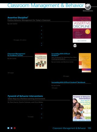 Classroom Management & Behavior 105
Classroom Management & Behavior
RESOURCES
Assertive Discipline
®
Positive Behavior Management for Today’s Classroom
By Lee Canter
This book contains the best concepts and
teacher-tested strategies by the author plus new
content. A special emphasis on the needs of new
and struggling teachers includes practical actions
for earning student respect and teaching them
behavior management skills. The author also
introduces a real-time coaching model and explains
how to establish a schoolwide Assertive Discipline®
program. 176 pages; 4th edition
	•	Learn how to become an effective
classroom manager.
	•	Explore how social developments have
redefined the teacher’s role.
	•	Utilize a proactive approach to help
students succeed.
	•	Strike a balance between establishing a
disciplined classroom while building trusting
and caring relationships with students.
	•	Create a classroom discipline plan.
	•	Teach students the discipline plan.
61CCA–BKF246 $29.95 USD | $37.50 CAD
ISBN 978-1-934009-15-4
Classroom Management
for Academic Success
By Lee Canter
This groundbreaking resource details
effective management strategies you
can implement from day one so that all
students achieve in the classroom. Teacher-
tested, research-based strategies create a
classroom in which children learn free from
the distraction of disruptive behavior.
304 pages
61CCA–BKF624 $37.95 USD | $47.50 CAD
ISBN 978-1-936763-42-9
Succeeding With Difficult
Students®
New Strategies for Reaching Your Most
Challenging Students
By Lee Canter and Marlene Canter
Turn your students’ lives around and
reduce your own stress with practical
techniques that focus on building positive
relationships and shaping constructive
classroom behavior. This book offers
strategies for meeting the needs of
difficult students and teaching lifelong
interpersonal skills. 256 pages
61CCA–BKF505 $37.95 USD | $47.50 CAD
ISBN 978-1-935543-64-0
Succeeding With Difficult Students®
Workbook
By Lee Canter
128 pages
61CCA–BKF244 $29.95 USD | $37.50 CAD
ISBN 978-1-934009-18-5
Pyramid of Behavior Interventions
Seven Keys to a Positive Learning Environment
By Tom Hierck, Charlie Coleman, and Chris Weber
Students thrive when educators commit to
proactively meeting their behavioral as well as
academic needs. This book will help teachers and
school leaders transform the research on behavior,
response to intervention, and professional learning
communities into practical strategies they can use
to create a school culture and classroom climates in
which learning is primed to occur. 132 pages
	•	Explore specific strategies with real-life
examples and current research.
	•	Implement a behavior matrix that identifies
specific settings, expected behaviors, and
application strategies.
	•	Build data-driven dialogue within collaborative
teams.
	•	Support schoolwide efforts with a detailed
five-step approach.
61CCA–BKF532 $29.95 USD | $37.50 CAD
ISBN 978-1-936765-06-5
 