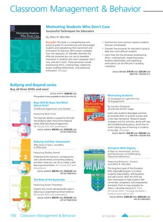 solution-tree.com877.236.5031
Bullying and Beyond series
Buy all three DVDs and save!
61CCA–KTF117 $269.95 USD
This product is only available to ship from the US.
Boys Will Be Boys, But What
About Girls?
Childhood Aggression and Gender
Featuring Nicki Crick
This keynote delivers a powerful reminder
that bullying takes many forms beyond
easily observed physical aggression.
50-minute DVD with presentation
61CCA–DVF014 $99.95 USD | $125.00 CAD
UPC 811796010124
Bullying and Peer Harassment
Why Does It Start, and Who
Is Affected?
Featuring Shelley Hymel
Understand the reactions, consequences,
and cultural trends surrounding bullying,
and learn what you can do to create a safe
learning environment. 45-minute DVD with
presentation
61CCA–DVF015 $99.95 USD | $125.00 CAD
UPC 811796010131
The Role of the Bystander
Featuring Stuart Twemlow
Explore the critical role bystanders play in
reducing or exacerbating school violence.
60-minute DVD with presentation
61CCA–DVF016 $99.95 USD | $125.00 CAD
UPC 811796010148
Classroom Management & Behavior
106 Classroom Management & Behavior	
Motivating Students
25 Strategies to Light the Fire
of Engagement
By Carolyn Chapman
and Nicole Dimich Vagle
Learn why students disengage and how
to motivate them to achieve success with
a five-step framework. Research-based
strategies and fun activities, along with tips
and troubleshooting advice, show how to
instill a lasting love of learning in students
of any age. 240 pages
61CCA–BKF371 $34.95 USD | $44.00 CAD
ISBN 978-1-935249-78-8
Motivating Students Who Don’t Care
Successful Techniques for Educators
By Allen N. Mendler
Bestseller This book is a comprehensive and
practical guide for reconnecting with discouraged
students and reawakening their excitement and
enthusiasm for learning. With proven strategies
from the classroom, Dr. Mendler identifies five
effective processes you can use to reawaken
motivation in students who aren’t prepared, don’t
care, and won’t work. These processes include
emphasizing effort, creating hope, respecting
power, building relationships, and expressing
enthusiasm. 80 pages
	•	Examine the most common reasons students
become unmotivated.
	•	Discover five processes for educators trying to
help their most difficult students.
	•	Learn how the five processes (emphasizing
effort, creating hope, respecting power,
building relationships, and expressing
enthusiasm) can be effective in building
motivation.
61CCA–BKF360 $19.95 USD | $25.00 CAD
ISBN 978-1-935249-67-2
Discipline With Dignity
A Plan for Prevention, Action,
and Resolution of Challenging
Classroom Behaviors
Featuring Richard L. Curwin
and Allen N. Mendler
The long-term goal of the Discipline
With Dignity® program is to teach
students responsibility, self-discipline,
and self-control. With this DVD set,
learn techniques to help students feel
connected, competent, and empowered,
and teach them to have empathy for
others—all while having fun! Three
20-minute DVDs; 114-page Facilitator’s
Guide (in print and on CD)
61CCA–DVF013 $395.00 USD | $494.00 CAD
UPC 811796010025
 