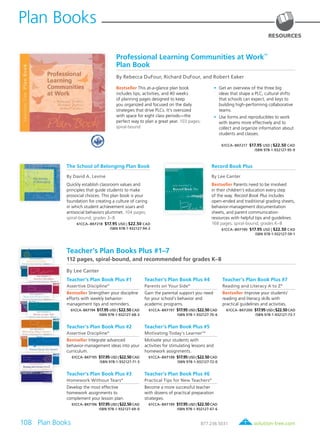 108 Plan Books	 solution-tree.com877.236.5031
Plan Books
RESOURCES
Professional Learning Communities at Work
TM
Plan Book
By Rebecca DuFour, Richard DuFour, and Robert Eaker
Bestseller This at-a-glance plan book
includes tips, activities, and 40 weeks
of planning pages designed to keep
you organized and focused on the daily
strategies that drive PLCs. It’s oversized
with space for eight class periods—the
perfect way to plan a great year. 103 pages;
spiral-bound
	 •	 Get an overview of the three big
ideas that shape a PLC, cultural shifts
that schools can expect, and keys to
building high-performing collaborative
teams.
	 •	 Use forms and reproducibles to work
with teams more effectively and to
collect and organize information about
students and classes.
61CCA–BKF217 $17.95 USD | $22.50 CAD
ISBN 978-1-932127-95-9
The School of Belonging Plan Book
By David A. Levine
Quickly establish classroom values and
principles that guide students to make
prosocial choices. This plan book is your
foundation for creating a culture of caring
in which student achievement soars and
antisocial behaviors plummet. 104 pages;
spiral-bound; grades 3–8
61CCA–BKF218 $17.95 USD | $22.50 CAD
ISBN 978-1-932127-94-2
Teacher’s Plan Books Plus #1–7
112 pages, spiral-bound, and recommended for grades K–8
By Lee Canter
Teacher’s Plan Book Plus #1
Assertive Discipline®
Bestseller Strengthen your discipline
efforts with weekly behavior-
management tips and reminders.
61CCA–BKF194 $17.95 USD | $22.50 CAD
ISBN 978-1-932127-68-3
Teacher’s Plan Book Plus #2
Assertive Discipline®
Bestseller Integrate advanced
behavior-management ideas into your
curriculum.
61CCA–BKF195 $17.95 USD | $22.50 CAD
ISBN 978-1-932127-71-3
Teacher’s Plan Book Plus #3
Homework Without Tears®
Develop the most effective
homework assignments to
complement your lesson plan.
61CCA–BKF196 $17.95 USD | $22.50 CAD
ISBN 978-1-932127-69-0
Teacher’s Plan Book Plus #4
Parents on Your Side®
Gain the parental support you need
for your school’s behavior and
academic programs.
61CCA–BKF197 $17.95 USD | $22.50 CAD
ISBN 978-1-932127-70-6
Teacher’s Plan Book Plus #5
Motivating Today’s LearnerTM
Motivate your students with
activities for stimulating lessons and
homework assignments.
61CCA–BKF198 $17.95 USD | $22.50 CAD
ISBN 978-1-932127-72-0
Teacher’s Plan Book Plus #6
Practical Tips for New Teachers®
Become a more successful teacher
with dozens of practical preparation
strategies.
61CCA–BKF199 $17.95 USD | $22.50 CAD
ISBN 978-1-932127-67-6
Teacher’s Plan Book Plus #7
Reading and Literacy A to Z®
Bestseller Improve your students’
reading and literacy skills with
practical guidelines and activities.
61CCA–BKF200 $17.95 USD | $22.50 CAD
ISBN 978-1-932127-73-7
Record Book Plus
By Lee Canter
Bestseller Parents need to be involved
in their children’s education every step
of the way. Record Book Plus includes
open-ended and traditional grading sheets,
behavior-management documentation
sheets, and parent communication
resources with helpful tips and guidelines.
168 pages; spiral-bound; grades K–8
61CCA–BKF190 $17.95 USD | $22.50 CAD
ISBN 978-1-932127-59-1
 