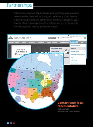 Partnerships
Contact your local
representative
888.409.1682
solution-tree.com/Director
Solution Tree directors of educational partnerships provide guidance
to ensure school improvement progress. Whether you’re interested
in one focused service or a combination of different solutions, your
director of educational partnerships will connect you to the people
and resources you need to achieve your goals.
WA
BC
AB
SK MB
ON
QC NB
OR
TX
OK
KS
UT
AZ
NM
CO
NV
CA
ID
MT ND
SD
NE
MN
MO
AR
MS AL
LA
FL
GA
TN
WI
IL IN
OH
MI
KY
NJ
NY
CT RI
MA
NH
ME
WY
PA
VA
WV
DEDC
MD
VT
NC
SC
IA
HI
AK
 