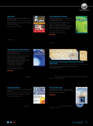 PLC at Work
TM
11
RESOURCES
Game Plan
A Playbook for Developing Winning
PLCs at WorkTM
By Héctor García, Katherine McCluskey,
and Shelley Taylor
Foreword by Richard DuFour
Create a uniform game plan to foster
a collaborative community of learners,
develop a shared focus, and meet growth
goals. Explore coaching points you can
use to customize strategies for teachers
and leaders, who must share collective
responsibility to drive lasting change.
144 pages
61CCA–BKF635 $29.95 USD | $37.50 CAD
ISBN 978-1-936763-64-1
The Collaborative Teacher
Working Together as a Professional
Learning Community
By Cassandra Erkens, Chris Jakicic,
Lillie G. Jessie, Dennis King,
Sharon V. Kramer, Thomas W. Many,
Mary Ann Ranells, Ainsley B. Rose,
Susan K. Sparks, and Eric Twadell
Foreword by Rebecca DuFour
Introduction by Richard DuFour
Bestseller Transform education from
inside the classroom. This book delivers
best practices of collaborative teacher
leadership, supporting the strategies with
research and real classroom stories.
232 pages
61CCA–BKF257 $34.95 USD | $44.00 CAD
ISBN 978-1-934009-36-9
The Collaborative Administrator
Working Together as a Professional
Learning Community
By Austin Buffum, Cassandra Erkens,
Charles Hinman, Susan B. Huff,
Lillie G. Jessie, Terri L. Martin,
Mike Mattos, Anthony Muhammad,
Peter Noonan, Geri Parscale,
Eric Twadell, Jay Westover,
and Kenneth C. Williams
Foreword by Robert Eaker
Introduction by Richard DuFour
Bestseller In a culture of shared
leadership, the administrator’s role is more
important than ever. This book addresses
your toughest challenges with practical
strategies and inspiring insight. 264 pages
61CCA–BKF256 $34.95 USD | $44.00 CAD
ISBN 978-1-934009-37-6
The Journey to Becoming a Professional Learning
Community
By Janel Keating, Robert Eaker, Richard DuFour,
and Rebecca DuFour
This unique resource identifies key checkpoints for staying on track
with deep implementation of PLC at WorkTM
concepts. Perfect for
visual learners, the road map banner and accompanying booklet
guide educators through critical issues that may arise during their
journey. 1 color 7-foot vinyl banner; 2 black-and-white 7-foot paper
banners; 3 process booklets
61CCA–BKF260 $94.95 USD | $119.00 CAD
ISBN 978-1-934009-39-0
Leading by Design
An Action Framework for PLC at WorkTM
Leaders
By Cassandra Erkens and Eric Twadell
Foreword by Richard DuFour
After interviewing and observing
principals, administrators, and teachers,
the authors identify seven leadership
practices that effective PLC leaders share,
along with the techniques that have led
them to sustainable success. 216 pages
61CCA–BKF430 $34.95 USD | $44.00 CAD
ISBN 978-1-935542-29-2
Through New Eyes
Examining the Culture of Your School
Featuring Richard DuFour
Bestseller Explore the differences
between a traditional school and a
professional learning community from
a student’s perspective. Perfect for
constructing a four-hour training session,
this engaging video includes step-by-step
instructions, guiding questions, and
group activities. 30-minute DVD; 44-page
Facilitator’s Guide
61CCA–DVF007 $174.95 USD | $219.00 CAD
UPC 811796010018
 