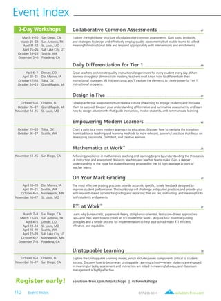 solution-tree.com877.236.5031
Event Index
110 Event Index
2-Day Workshops
solution-tree.com/Workshops | #stworkshopsRegister early!
Collaborative Common Assessments  .  .  .  .  .  .  .  .  .  .  .  .  .  .  .  .  .  .  .  .  .  .  .  .  .  .  .  .  .  .  .  .  .  . 47
Explore the tight-loose structure of collaborative common assessments. Gain tools, protocols,
and strategies to design and effectively employ quality assessments that enable teams to collect
meaningful instructional data and respond appropriately with interventions and enrichments.
Daily Differentiation for Tier 1  .  .  .  .  .  .  .  .  .  .  .  .  .  .  .  .  .  .  .  .  .  .  .  .  .  .  .  .  .  .  .  .  .  .  .  .  .  .  .  .  .  .  .  .  .  .  . 69
Great teachers orchestrate quality instructional experiences for every student every day. When
learners struggle or demonstrate mastery, teachers must know how to differentiate their
instructional strategies. At this workshop, you’ll explore the elements to create powerful Tier 1
instructional programs.
Design in Five  .  .  .  .  .  .  .  .  .  .  .  .  .  .  .  .  .  .  .  .  .  .  .  .  .  .  .  .  .  .  .  .  .  .  .  .  .  .  .  .  .  .  .  .  .  .  .  .  .  .  .  .  .  .  .  .  .  .  .  .  .  .  .  .  .  .  .  .  .  .  .  .  .  .  .  .  .  . 47
Develop effective assessments that create a culture of learning to engage students and motivate
them to succeed. Deepen your understanding of formative and summative assessments, and learn
how to design assessments that guide instruction, involve students, and communicate learning.
Empowering Modern Learners .  .  .  .  .  .  .  .  .  .  .  .  .  .  .  .  .  .  .  .  .  .  .  .  .  .  .  .  .  .  .  .  .  .  .  .  .  .  .  .  .  .  .  .  .  .  . 82
Chart a path to a more modern approach to education. Discover how to navigate the transition
from traditional teaching and learning methods to more relevant, powerful practices that focus on
developing passionate, confident, and creative learners.
Mathematics at Work
TM
 .  .  .  .  .  .  .  .  .  .  .  .  .  .  .  .  .  .  .  .  .  .  .  .  .  .  .  .  .  .  .  .  .  .  .  .  .  .  .  .  .  .  .  .  .  .  .  .  .  .  .  .  .  .  .  .  .  .  .  .  . 35
Achieving excellence in mathematics teaching and learning begins by understanding the thousands
of instruction and assessment decisions teachers and teacher teams make. Gain a deeper
understanding of the hope for student learning provided by the 10 high-leverage actions of
teacher teams.
On Your Mark Grading .  .  .  .  .  .  .  .  .  .  .  .  .  .  .  .  .  .  .  .  .  .  .  .  .  .  .  .  .  .  .  .  .  .  .  .  .  .  .  .  .  .  .  .  .  .  .  .  .  .  .  .  .  .  .  .  .  .  .  .  .  . 47
The most effective grading practices provide accurate, specific, timely feedback designed to
improve student performance. This workshop will challenge antiquated practices and provide you
with research-based options for grading and reporting that are fair, motivating, and meaningful to
both students and parents.
RTI at Work
TM
 .  .  .  .  .  .  .  .  .  .  .  .  .  .  .  .  .  .  .  .  .  .  .  .  .  .  .  .  .  .  .  .  .  .  .  .  .  .  .  .  .  .  .  .  .  .  .  .  .  .  .  .  .  .  .  .  .  .  .  .  .  .  .  .  .  .  .  .  .  .  .  .  .  .  .  .  .  .  .  . 27
Learn why bureaucratic, paperwork-heavy, compliance-oriented, test-score-driven approaches
fail—and then learn how to create an RTI model that works. Acquire four essential guiding
principles and a simple process for implementation to help your school make RTI efficient,
effective, and equitable.
Unstoppable Learning  .  .  .  .  .  .  .  .  .  .  .  .  .  .  .  .  .  .  .  .  .  .  .  .  .  .  .  .  .  .  .  .  .  .  .  .  .  .  .  .  .  .  .  .  .  .  .  .  .  .  .  .  .  .  .  .  .  .  .  .  .  . 70
Explore the Unstoppable Learning model, which includes seven components critical to student
success. Discover how to become an Unstoppable Learning school—where students are engaged
in meaningful tasks, assessment and instruction are linked in meaningful ways, and classroom
management is highly effective.
	 March 9–10	 San Diego, CA
	 March 21–22	 San Antonio, TX
	 April 11–12	 St. Louis, MO
	 April 25–26	 Salt Lake City, UT
	 October 24–25	 Seattle, WA
	 December 5–6	 Pasadena, CA
	 April 6–7	 Denver, CO
	 April 20–21	 Des Moines, IA
	 October 17–18	 Tulsa, OK
	 October 24–25	 Grand Rapids, MI
	 October 5–6	 Orlando, FL
	 October 26–27	 Grand Rapids, MI
	 November 14–15	 St. Louis, MO
	 October 19–20	 Tulsa, OK
	 October 26–27	 Seattle, WA
	 November 14–15	 San Diego, CA
	 April 18–19	 Des Moines, IA
	 April 20–21	 Seattle, WA
	 October 4–5	 Minneapolis, MN
	 November 16–17	 St. Louis, MO
	 March 7–8	 San Diego, CA
	 March 23–24	 San Antonio, TX
	 April 4–5	 Denver, CO
	 April 13–14	 St. Louis, MO
	 April 18–19	 Seattle, WA
	 April 27–28	 Salt Lake City, UT
	 October 6–7	 Minneapolis, MN
	 December 7–8	 Pasadena, CA
	 October 3–4	 Orlando, FL
	 November 16–17	 San Diego, CA
 