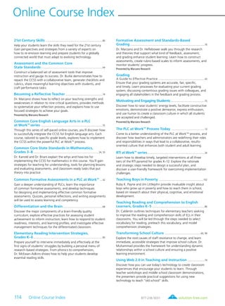 solution-tree.com877.236.5031114 Online Course Index
Online Course Index
21st Century Skills ..............................................................................................80
Help your students learn the skills they need for the 21st century.
Gain perspectives and strategies from a variety of experts on
how to re-envision learning and prepare students for a globally
connected world that must adapt to evolving technology.
Assessment and the Common Core
State Standards .....................................................................................................44
Construct a balanced set of assessment tools that improve
instruction and gauge its success. Dr. Burke demonstrates how to
repack the CCSS with a collaborative team, generate checklists and
rubrics, share meaningful learning objectives with students, and
craft performance tasks.
Becoming a Reflective Teacher .............................................................74
Dr. Marzano shows how to reflect on your teaching strengths and
weaknesses in relation to nine critical questions, provides methods
to systematize your reflection process, and explains how to use
focused strategies to achieve your goals.
Presented by Marzano Research
Common Core English Language Arts in a PLC
at WorkTM
series .....................................................................................................55
Through this series of self-paced online courses, you’ll discover how
to successfully integrate the CCSS for English language arts. Each
course, tailored to specific grade levels, explores how to implement
the CCSS within the powerful PLC at WorkTM
process.
Common Core State Standards in Mathematics,
Grades 3–8 ............................................................................................................34, 55
Dr. Kanold and Dr. Briars explain the whys and how-tos for
implementing the CCSS for mathematics in this course. You’ll gain
strategies for teaching for understanding, tools for planning lessons
and evaluating assessments, and classroom-ready tasks that put
theory into practice.
Common Formative Assessments in a PLC at WorkTM
....42
Gain a deeper understanding of PLCs, learn the importance
of common formative assessments, and develop techniques
for designing and implementing effective common formative
assessments. Quizzes, personal reflections, and writing assignments
will be used to assess learning and competency.
Differentiation and the Brain .................................................................68
Discover the major components of a brain-friendly quality
curriculum; explore effective practices for assessing student
achievement to inform instruction; learn how to respond to student
readiness, interests, and learning profiles; and investigate effective
management techniques for the differentiated classroom.
Elementary Reading Intervention Strategies,
Grades K–6 .................................................................................................................90
Prepare yourself to intervene immediately and effectively at the
first signs of students’ struggles by building a personal menu of
research-based strategies. From phonics to comprehension,
Dr. McEwan-Adkins shows how to help your students develop
essential reading skills.
Formative Assessment and Standards-Based
Grading ..........................................................................................................................76
Dr. Marzano and Dr. Heflebower walk you through the research
and theories that support what kind of feedback, assessment,
and grading enhance student learning. Learn how to construct
assessments, create rubric-based scales to inform assessments, and
monitor students’ progress.
Presented by Marzano Research
Grading
A Guide to Effective Practice ............................................................................43
Ensure that your grading systems are accurate, fair, specific,
and timely. Learn processes for evaluating your current grading
system, discussing contentious grading issues with colleagues, and
engaging all stakeholders in the feedback and grading process.
Motivating and Engaging Students........................................................75
Discover how to raise students’ energy levels, facilitate constructive
emotions, demonstrate a positive demeanor, express enthusiasm,
and use humor to create a classroom culture in which all students
are accepted and challenged.
Presented by Marzano Research
The PLC at WorkTM
Process Today .......................................................13
Come to a better understanding of the PLC at WorkTMt
process, and
discover how teachers and administrators are redefining their roles
and responsibilities in ways that lead to a collaborative, results-
oriented culture that enhances both student and adult learning.
RTI at WorkTM
series...............................................................................................26
Learn how to develop timely, targeted interventions at all three
tiers of the RTI pyramid for grades K–12. Explore the rationale
and strategic steps needed to design a successful plan, and
discover a user-friendly framework for overcoming implementation
challenges.
Teaching Boys in Poverty ..........................................................................102
Ruby K. Payne and Jim Littlejohn provide invaluable insight about
boys who grow up in poverty and how to reach them in school,
based on research about their physical, cognitive, and emotional
development.
Teaching Reading and Comprehension to English
Learners, Grades K–5 .......................................................................................86
Dr. Calderón outlines techniques for elementary teachers seeking
to improve the reading and comprehension skills of ELs in their
classrooms. You will be led through the steps needed to select
vocabulary for reading, preteach this vocabulary, and model
comprehension strategies.
Transforming School Culture ............................................................60, 99
Explore the root causes of staff resistance to change, and learn
immediate, accessible strategies that improve school culture. Dr.
Muhammad provides the framework for understanding dynamic
relationships within a school culture and ensuring a positive
learning environment.
Using Web 2.0 in Teaching and Instruction .............................79
Discover how you can use today’s technology to create classroom
experiences that encourage your students to learn. Through
teacher workshops and middle school classroom demonstrations,
the presenters provide practical suggestions for using new
technology to teach “old school” skills.
 
