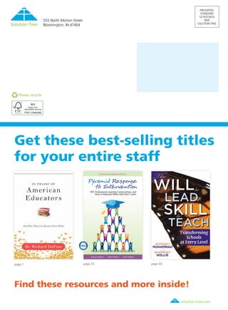 solution-tree.com877.236.5031
Get these best-selling titles
for your entire staff
Find these resources and more inside!
Foreword by Richard DuFour
Austin Buffum Mike Mattos Chris Weber
RTI, Professional Learning Communities, and
How to Respond When Kids Don’t Learn
page 7 page 25 page 60
PRESORTED
STANDARD
US POSTAGE
PAID
SOLUTION TREE
555 North Morton Street
Bloomington, IN 47404
Please recycle.
 