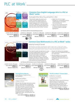 12 PLC at Work
TM
	
PLC at Work
TM
solution-tree.com877.236.5031
The PLC at WorkTM
Cartoon Book
By Martha F. Campbell
Foreword by Richard DuFour
and Rebecca DuFour
These clever cartoons show the humorous
side of working in a professional
learning community. The book features
introductions by Richard DuFour and
Rebecca DuFour, who remind readers to
maintain a sense of humor. 144 pages
61CCA–BKF473 $24.95 USD | $31.50 CAD
ISBN 978-1-935543-09-1
Common Core English Language Arts in a PLC at
WorkTM
series
By Douglas Fisher, Nancy Frey, and Cynthia L. Uline
Leader’s Guide; 144 pages
61CCA–BKF578 $29.95 USD
$37.50 CAD
ISBN 978-1-936764-13-6
Grades K–2; 184 pages
61CCA–BKF580 $34.95 USD
$44.00 CAD
ISBN 978-1-936764-16-7
Grades 3–5; 184 pages
61CCA–BKF582 $34.95 USD
$44.00 CAD
ISBN 978-1-936764-19-8
Grades 6–8; 184 pages
61CCA–BKF584 $34.95 USD
$44.00 CAD
ISBN 978-1-936764-22-8
Grades 9–12; 184 pages
61CCA–BKF586 $34.95 USD
$44.00 CAD
ISBN 978-1-936764-25-9
These teacher guides illustrate how to
sustain successful implementation of
the Common Core State Standards for
English language arts in K–12 instruction,
curriculum, assessment, and intervention
practices within the powerful Professional
Learning Communities at WorkTM
process.
	•	Master the CCSS for English
language arts, and develop common
understandings to strengthen
instructional practice.
	•	Learn the five fundamental shifts
in literacy instruction necessary
to enhance students’ language
development.
Common Core Mathematics in a PLC at WorkTM
series
Edited by Timothy D. Kanold
By Thomasenia Lott Adams, Harold Asturias, Diane J. Briars, John A. Carter, Juli K. Dixon,
Francis (Skip) Fennell, David Foster, Mardi A. Gale, Timothy D. Kanold, Beth McCord Kobett,
Matthew R. Larson, Mona Toncheff, Jonathan A. Wray, and Gwendolyn Zimmermann
Leader’s Guide; 176 pages
61CCA–BKF559 $29.95 USD
$37.50 CAD
ISBN 978-1-936765-47-8
Grades K–2; 216 pages
61CCA–BKF566 $34.95 USD
$44.00 CAD
ISBN 978-1-936765-97-3
Grades 3–5; 224 pages
61CCA–BKF568 $34.95 USD
$44.00 CAD
ISBN 978-1-936764-00-6
Grades 6–8; 248 pages
61CCA–BKF574 $34.95 USD
$44.00 CAD
ISBN 978-1-936764-10-5
High School; 214 pages
61CCA–BKF561 $34.95 USD
$44.00 CAD
ISBN 978-1-936765-50-8
These teacher guides illustrate how to sustain
successful implementation of the Common
Core State Standards for mathematics.
Discover what students should learn
and how they should learn it. Tools and
strategies will help you develop and assess
student demonstrations of deep conceptual
understanding and procedural fluency.
	•	Discover the five essential paradigm
shifts necessary to implement the CCSS
for mathematics.
	•	Receive guidance on forming and
sustaining collaborative teams in a
Professional Learning Community at
Work™ culture.
Getting District Results
A Case Study in Implementing
PLCs at WorkTM
By Nicholas Jay Myers
Foreword by Richard DuFour
and Rebecca DuFour
Discover how the largest elementary school
district in Illinois became a professional
learning community. You’ll walk through
each step of the PLC journey to learn how
the district approached the most vital
components of a successful PLC, such
as building shared knowledge, forming
collaborative teams, setting priorities, and
more. 144 pages
61CCA–BKF590 $24.95 USD | $31.50 CAD
ISBN 978-1-936764-32-7
Joint Publications With the National Council of Teachers of Mathematics
Joint Publications With the International Reading Association
 
