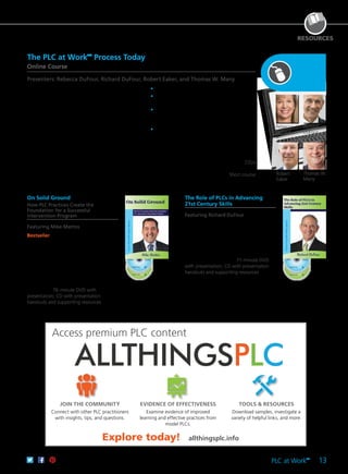 PLC at Work
TM
13
RESOURCES
Access premium PLC content
JOIN THE COMMUNITY
Connect with other PLC practitioners
with insights, tips, and questions.
EVIDENCE OF EFFECTIVENESS
Examine evidence of improved
learning and effective practices from
model PLCs.
TOOLS & RESOURCES
Download samples, investigate a
variety of helpful links, and more.
On Solid Ground
How PLC Practices Create the
Foundation for a Successful
Intervention Program
Featuring Mike Mattos
Bestseller Discover straightforward
practices for planning and self-assessment
that create successful intervention
programs. In this breakout session,
Mike shows how professional learning
community practices provide the
foundation for a successful intervention
program and offers practical, effective
strategies for beginning to build that
foundation. 76-minute DVD with
presentation; CD with presentation
handouts and supporting resources
61CCA–DVF045 $195.00 USD | $244.00 CAD
UPC 811796010438
The Role of PLCs in Advancing
21st Century Skills
Featuring Richard DuFour
Discover the link between professional
learning communities and 21st century
skills. Dr. DuFour discusses how to develop
a PLC culture by focusing on a commitment
to effectively change behavior and to
collaboratively develop strategies to
teach 21st century skills. 71-minute DVD
with presentation; CD with presentation
handouts and supporting resources
61CCA–DVF048 $195.00 USD | $244.00 CAD
UPC 811796010476
The PLC at WorkTM
Process Today
Online Course
Presenters: Rebecca DuFour, Richard DuFour, Robert Eaker, and Thomas W. Many
Through this self-paced online course, you’ll explore
how educators are applying proven, research-
based strategies and protocols to transform their
schools into high-performing professional learning
communities. Come to a better understanding of the
PLC at Work™ process, and discover how teachers
and administrators are redefining their roles and
responsibilities in ways that lead to a collaborative,
results-oriented culture that enhances both student
and adult learning.
	•	Analyze the PLC at Work™ process.
	•	Investigate the history of school reform and the
impact of PLCs.
	•	Explore the three big ideas, the six essential
characteristics, and the four critical questions
that drive the work of members of a PLC.
	•	Examine the elements of successful
implementation and the importance of
establishing a culture that is simultaneously
loose and tight.
CEUs
61CCA–OTK009 $289.00 USD
Short course
61CCA–OTK011 $173.00 USD
Explore today! allthingsplc.info
Rebecca
DuFour
Richard
DuFour
Robert
Eaker
Thomas W.
Many
 