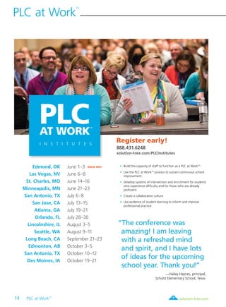 14 PLC at Work
TM
	
PLC at Work
TM
solution-tree.com877.236.5031
PLCAT WORK
I N S T I T U T E S
TM
“The conference was
amazing! I am leaving
with a refreshed mind
and spirit, and I have lots
of ideas for the upcoming
school year. Thank you!”
—Hailey Haynes, principal,
Schultz Elementary School, Texas
	 Edmond, OK 	 June 1–3 SOLD OUTT
	 Las Vegas, NV 	 June 6–8 	
	 St. Charles, MO	 June 14–16 	
	Minneapolis, MN 	 June 21–23 	
	 San Antonio, TX 	 July 6–8
	 San Jose, CA	 July 13–15
	 Atlanta, GA	 July 19–21 	
	 Orlando, FL 	 July 28–30 	
	 Lincolnshire, IL	 August 3–5 	
	 Seattle, WA 	 August 9–11
	 Long Beach, CA	 September 21–23
	 Edmonton, AB	 October 3–5
	 San Antonio, TX	 October 10–12
	 Des Moines, IA	 October 19–21
Register early!
888.431.6248
solution-tree.com/PLCInstitutes
	 •	 Build the capacity of staff to function as a PLC at WorkTM
.
	 •	 Use the PLC at WorkTM
process to sustain continuous school
improvement.
	 •	 Develop systems of intervention and enrichment for students
who experience difficulty and for those who are already
proficient.
	 •	 Create a collaborative culture.
	 •	 Use evidence of student learning to inform and improve
professional practice.
 