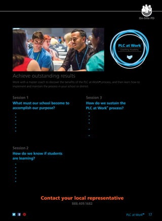 PLC at Work
TM
17
Contact your local representative
888.409.1682
Session 1	
What must our school become to
accomplish our purpose?
	 •	 Understand the intent of the coaching academy.
	 •	 Identify the coach’s role.
	 •	 Clarify the PLC at WorkTM
process.
	 •	 Articulate a clear and compelling purpose.
	 •	 Define a focus on learning.
	 •	 Understand collaborative teams.
Session 2
How do we know if students
are learning?
	 •	 Define a collaborative culture.
	 •	 Understand the work of teams.
	 •	 Develop essential learnings.
	 •	 Understand common assessments.
	 •	 Identify ways to involve students in their own learning.
	 •	 Define a results orientation.
Session 3	
How do we sustain the
PLC at Work™
process?
	 •	 Understand SMART goals.
	 •	 Plan systematic interventions for all students.
	 •	 Define ways to celebrate successes.
	 •	 Develop strategies for building consensus and
handling conflict in a PLC.
	 •	 Identify situations that call for collective inquiry
and action research.
	 •	 Understand the complex challenge of creating
PLCs.
PLC at Work
TM
Coaching Academy
Achieve outstanding results
Work with a master coach to discover the benefits of the PLC at WorkTM
process, and then learn how to
implement and maintain the process in your school or district.
On-Site PD
 