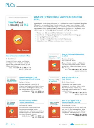 20 PLCs	
PLCs
solution-tree.com877.236.5031
How to Coach Leadership in a PLC
By Marc Johnson
Through this how-to guide, you’ll discover
how to expand your leadership capacity in
order to drive sustainable progress on your
PLC journey. 80 pages
61CCA–BKF667 $17.95 USD | $22.50 CAD
ISBN 978-1-936764-41-9
How to Cultivate Collaboration
in a PLC
By Susan K. Sparks
and Thomas W. Many
Discover how to establish a collaborative
culture that significantly impacts student
achievement and professional practice in a
PLC. 80 pages
61CCA–BKF678 $17.95 USD | $22.50 CAD
ISBN 978-1-942496-05-2
How to Develop PLCs for
Singletons and Small Schools
By Aaron Hansen
Discover how small schools, full of
singleton teachers who are the only ones in
their schools teaching their subject areas,
can build successful PLCs. 80 pages
61CCA–BKF676 $17.95 USD | $22.50 CAD
ISBN 978-1-942496-02-1
How to Launch PLCs in
Your District
By W. Richard Smith
Discover practical, research-based
strategies for committing to districtwide
PLC implementation and ensuring
sustainable practices are in place for lasting
results. 80 pages
61CCA–BKF665 $17.95 USD | $22.50 CAD
ISBN 978-1-936765-39-3
How to Leverage PLCs for
School Improvement
By Sharon V. Kramer
Discover how to build a professional
learning community that fosters
collaboration and collective responsibility to
create lasting change and improve student
learning schoolwide. 72 pages
61CCA–BKF668 $17.95 USD | $22.50 CAD
ISBN 978-1-936765-54-6
How to Use Digital Tools to
Support Teachers in a PLC
By William M. Ferriter
Discover strategies for infusing digital tools
into your PLC, and acquire a list of digital
tools your team can use to foster sharing,
cooperation, and collaboration. 72 pages
61CCA–BKF675 $17.95 USD | $22.50 CAD
ISBN 978-1-942496-00-7
Solutions for Professional Learning Communities
series
Implement and sustain a high-performing PLC. These how-to guides—authored by renowned
PLC experts—are packed with user-friendly solutions for you and your entire team. You’ll
discover practical, research-based strategies for committing to districtwide implementation,
investigate why strong leadership is a crucial element of successful PLCs, and explore tools
and techniques for monitoring progress to ensure far-reaching, lasting results.
	 •	 Discover how PLCs can work for singletons and small schools.
	 •	 Learn how to develop a guiding coalition and foundational common language.
	 •	 Leverage digital tools to support PLCs.
	 •	 Gain strategies to build collaboration and leadership capacity.
	 •	 Explore the impact of PLCs on continuous school improvement.
 