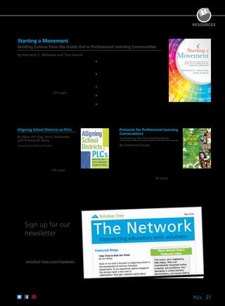 PLCs 21
RESOURCES
Aligning School Districts as PLCs
By Mark Van Clay, Perry Soldwedel,
and Thomas W. Many
Foreword by Michael Fullan
In order for a professional learning
community to achieve its full potential
across an entire district, central office staff,
building leadership, and teachers must all
align their work with each other and the
three big ideas of a PLC. 168 pages
61CCA–BKF493 $29.95 USD | $37.50 CAD
ISBN 978-1-935543-39-8
Protocols for Professional Learning
Conversations
Cultivating the Art and Discipline
By Catherine Glaude
Collegial conversations focused on
improving student learning may be the
most powerful professional development
an educator will experience. Examine
four collections of protocols to support
professional learning conversations, and
use them with your colleagues or with
students in the classroom. 96 pages
61CCA–BKF516 $24.95 USD | $31.50 CAD
ISBN 978-1-935543-82-4
A Joint Publication With Building Connections Publishing, Inc.
Canadian customers: Visit connect2learning.com to order.
Starting a Movement
Building Culture From the Inside Out in Professional Learning Communities
By Kenneth C. Williams and Tom Hierck
Infuse energy back into the practices of your
PLC. Explore the authors’ four-stage authentic
alignment model, which will take you through the
Why, Eye, How, and Now of transforming your
school’s culture. Through this inspiring guide,
you’ll discover how to bridge the gulf between
principles and practice to cultivate an empowering
environment that is committed to a cycle of
continuous improvement. 200 pages
	•	Use the authentic alignment model to align
your schools’ guiding principles and staff
actions.
	•	Learn to express, clarify, and align beliefs so
they are meaningful to teachers, staff, and
other stakeholders.
	•	Create maximum buy-in among all members
of the school community.
	•	Update practices to 21st century expectations
to ensure learning for all students.
	•	Support PLC implementation in your school.
61CCA–BKF234 $29.95 USD | $37.50 CAD
ISBN 978-1-936764-66-2
Get the latest news, updates, and
exclusive offers sent straight to
your inbox each month.
solution-tree.com/Updates
Sign up for our
newsletter
 