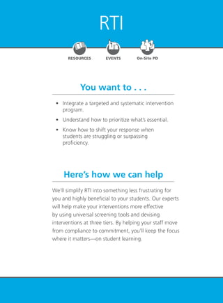 RTI at Work
TM
23
RTI
You want to . . .
Here’s how we can help
	 •	 Integrate a targeted and systematic intervention
program.
	 •	 Understand how to prioritize what’s essential.
	 •	 Know how to shift your response when
students are struggling or surpassing
proficiency.
We’ll simplify RTI into something less frustrating for
you and highly beneficial to your students. Our experts
will help make your interventions more effective
by using universal screening tools and devising
interventions at three tiers. By helping your staff move
from compliance to commitment, you’ll keep the focus
where it matters—on student learning.
EVENTSRESOURCES On-Site PD
 