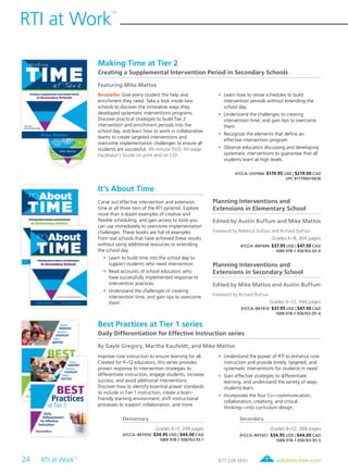 24 RTI at Work
TM
	 solution-tree.com877.236.5031
RTI at Work
TM
Making Time at Tier 2
Creating a Supplemental Intervention Period in Secondary Schools
Featuring Mike Mattos
Bestseller Give every student the help and
enrichment they need. Take a look inside two
schools to discover the innovative ways they
developed systematic interventions programs.
Discover practical strategies to build Tier 2
intervention and enrichment periods into the
school day, and learn how to work in collaborative
teams to create targeted interventions and
overcome implementation challenges to ensure all
students are successful. 49-minute DVD; 40-page
Facilitator’s Guide (in print and on CD)
	•	 Learn how to revise schedules to build
intervention periods without extending the
school day.
	•	 Understand the challenges to creating
intervention time, and gain tips to overcome
them.
	•	 Recognize the elements that define an
effective intervention program.
	•	 Observe educators discussing and developing
systematic interventions to guarantee that all
students learn at high levels.
61CCA–DVF066 $174.95 USD | $219.00 CAD
UPC 811796010636
It’s About Time
Carve out effective intervention and extension
time at all three tiers of the RTI pyramid. Explore
more than a dozen examples of creative and
flexible scheduling, and gain access to tools you
can use immediately to overcome implementation
challenges. These books are full of examples
from real schools that have achieved these results
without using additional resources or extending
the school day.
	•	Learn to build time into the school day to
support students who need intervention.
	•	Read accounts of school educators who
have successfully implemented response to
intervention practices.
	•	Understand the challenges of creating
intervention time, and gain tips to overcome
them.
Planning Interventions and
Extensions in Elementary School
Edited by Austin Buffum and Mike Mattos
Foreword by Rebecca DuFour and Richard DuFour
Grades K–8; 304 pages
61CCA–BKF609 $37.95 USD | $47.50 CAD
ISBN 978-1-936763-03-0
Planning Interventions and
Extensions in Secondary School
Edited by Mike Mattos and Austin Buffum
Foreword by Richard DuFour
Grades 6–12; 344 pages
61CCA–BKF610 $37.95 USD | $47.50 CAD
ISBN 978-1-936763-05-4
Best Practices at Tier 1 series
Daily Differentiation for Effective Instruction series
By Gayle Gregory, Martha Kaufeldt, and Mike Mattos
Improve core instruction to ensure learning for all.
Created for K–12 educators, this series provides
proven response to intervention strategies to
differentiate instruction, engage students, increase
success, and avoid additional interventions.
Discover how to identify essential power standards
to include in Tier 1 instruction, create a brain-
friendly learning environment, shift instructional
processes to support collaboration, and more.
	•	Understand the power of RTI to enhance core
instruction and provide timely, targeted, and
systematic interventions for students in need.
	•	Gain effective strategies to differentiate
learning, and understand the variety of ways
students learn.
	•	Incorporate the four Cs—communication,
collaboration, creativity, and critical
thinking—into curriculum design.
Elementary
Grades K–5; 248 pages
61CCA–BKF650 $34.95 USD | $44.00 CAD
ISBN 978-1-936763-93-1
Secondary
Grades 6–12; 248 pages
61CCA–BKF651 $34.95 USD | $44.00 CAD
ISBN 978-1-936763-95-5
 