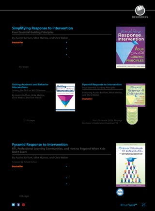 RTI at Work
TM
25
Pyramid Response to Intervention
Four Essential Guiding Principles
Featuring Austin Buffum, Mike Mattos,
and Chris Weber
Bestseller Shift to a culture of collective
responsibility, and ensure a path of
opportunity and success for your students.
Focusing on the four Cs vital to student
achievement, this powerful four-part
program will help you collect targeted
information on each student’s individual
needs and guide you to build efficient team
structures. Four 20-minute DVDs; 88-page
Facilitator’s Guide (in print and on CD)
61CCA–DVF057 $595.00 USD | $744.00 CAD
UPC 811796010575
RESOURCES
Foreword by Richard DuFour
Austin Buffum Mike Mattos Chris Weber
RTI, Professional Learning Communities, and
How to Respond When Kids Don’t Learn
Pyramid Response to Intervention
RTI, Professional Learning Communities, and How to Respond When Kids
Don’t Learn
By Austin Buffum, Mike Mattos, and Chris Weber
Foreword by Richard DuFour
Simplifying Response to Intervention
Four Essential Guiding Principles
By Austin Buffum, Mike Mattos, and Chris Weber
Bestseller The sequel to Pyramid Response to
Intervention advocates that a successful RTI model
begins by asking the right questions to create a
fundamentally effective learning environment for
every student. RTI is not a series of implementation
steps, but rather a way of thinking. Understand
why bureaucratic, paperwork-heavy, compliance-
oriented, test-score-driven approaches fail. Then
learn how to create a focused RTI model that
works. 232 pages
	•	Use the four guiding principles to guide
thinking and implementation.
	•	Shift to a culture of collective responsibility,
and build team structures for collaboration.
	•	Define essential learnings in a program of
concentrated instruction.
61CCA–BKF506 $36.95 USD | $46.50 CAD
ISBN 978-1-935543-65-7
Bestseller Accessible language and compelling
stories illustrate how RTI is most effective when
built on the Professional Learning Communities
at Work™ process. Written by award-winning
educators from successful PLC schools, this
book demonstrates how to create three tiers of
interventions—from basic to intensive—to address
student learning gaps. You will understand what
a successful program looks like, and the many
reproducible forms and activities will help your
team understand how to make RTI work in your
school. 248 pages
	•	Develop a comprehensive understanding of
the three tiers of RTI: the core program, the
supplemental program, and the intensive
program.
	•	Learn why RTI is most successful when built
on the foundation of a PLC.
	•	Discover the role of behavioral interventions
and their effects.
61CCA–BKF251 $29.95 USD | $37.50 CAD
ISBN 978-1-934009-33-8
Uniting Academic and Behavior
Interventions
Solving the Skill or Will Dilemma
By Austin Buffum, Mike Mattos,
Chris Weber, and Tom Hierck
Ensure students acquire the academic skills,
dispositions, and knowledge necessary
for long-term success. Examine what
effective academic and behavior supports
look like for all learners. Explore a step-by-
step process for determining, targeting,
and observing academic and behavior
interventions. 176 pages
61CCA–BKF595 $29.95 USD | $37.50 CAD
ISBN 978-1-936764-89-1
 