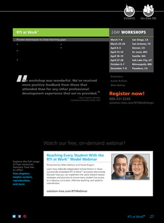 RTI at Work
TM
27
EVENTS On-Site PD
2-DAY WORKSHOPS
March 7–8	 San Diego, CA
March 23–24	 San Antonio, TX
April 4–5	 Denver, CO
April 13–14	 St. Louis, MO
April 18–19	 Seattle, WA
April 27–28	 Salt Lake City, UT
October 6–7	 Minneapolis, MN
December 7–8	 Pasadena, CA
Presenters:
Austin Buffum
Mike Mattos
Register now!
888.431.6248
solution-tree.com/RTIWorkshops
RTI at Work
TM
Proven techniques to close learning gaps
	 •	 Drive implementation using the four
guiding principles.
	 •	 Create a school leadership team to
steer the shift to a culture of collective
responsibility.
	 •	 Utilize collaborative teacher teams to
define essential learnings.
“The workshop was wonderful. We’ve received
more positive feedback from those that
attended than for any other professional
development experience that we’ve provided.”
—Bruce Guymon, principal,
Centennial Elementary School, Utah
	 •	 Gain a toolbox of effective interventions.
	 •	 Build a schoolwide intervention team to
address complex issues such as motivation,
attendance, and behavior.
Reaching Every Student With the
RTI at WorkTM
Model Webinar
Presented by Mike Mattos and Paula Rogers
Learn how Hallsville Independent School District in Texas
successfully embedded RTI at WorkTM
processes districtwide.
Discover how you can implement the same research-based
strategies and practices to ensure every student has access
to a rigorous curriculum, effective teaching, and systemic
interventions.
solution-tree.com/RTIWebinar
Explore the full range
of free resources
Solution Tree has
to offer!
Free chapters,
helpful content,
reproducibles,
and more
Watch our free, on-demand webinar!
 
