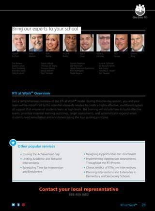 RTI at Work
TM
29
On-Site PD
RTI at Work
TM
Overview
Get a comprehensive overview of the RTI at Work™
model. During this one-day session, you and your
team will be introduced to the essential elements needed to create a highly effective, multitiered system
of support that ensures all students learn at high levels. The training will include how to build effective
teams, prioritize essential learning outcomes, target assessments, and systematically respond when
students need remediation and enrichment using the four guiding principles.
Other popular services
	 •	Closing the Achievement Gap
	 •	Uniting Academic and Behavior
Interventions
	 •	Scheduling Time for Intervention
and Enrichment
	 •	Designing Opportunities for Enrichment
	 •	Implementing Appropriate Assessments
Throughout the RTI Process
	 •	Characteristics of Effective Interventions
	 •	Planning Interventions and Extensions in
Elementary and Secondary Schools
Bring our experts to your school
Contact your local representative
888.409.1682
Kim
Bailey
Dennis
King
Paul
Farmer
Darin L.
Fahrney
Brian K.
Butler
Luis F.
Cruz
Austin
Buffum
Mike
Mattos
Tim Brown
Daniel Cohan
Paul Goldberg
Brandon Jones
Greg Kushnir
David LaRose
Thomas W. Many
François Massé
Maria Nielsen
Geri Parscale
Garrick Peterson
Will Remmert
Laurie Robinson-Sammons
Rich Rodriguez
Paula Rogers
Julie A. Schmidt
W. Richard Smith
Bob Sonju
Timothy S. Stuart
Eric Twadell
 