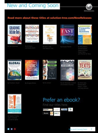 Section title here 3
New and Coming Soon
Read more about these titles at solution-tree.com/NewReleases
By Tom Schimmer By John F. Eller
and Sheila A. Eller
By Timothy S. Stuart
By Heather Frizielle,
Julie A. Schmidt,
and Jeanne Spiller
By Douglas Reeves
By Eric Jensen
By Mike Mattos,
Richard DuFour,
Rebecca DuFour,
Robert Eaker,
and Thomas W. Many
By Kit Norris
and Sarah Schuhl
By Lee Watanabe Crockett
and Andrew Churches
By Diane Lapp,
Barbara Moss,
Maria C. Grant,
and Kelly Johnson
By Douglas Reeves
New and Coming Soon 3
Prefer an ebook?
Find our titles here.
RESOURCES
 
