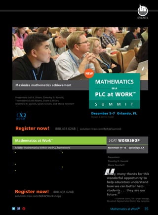 Mathematics at Work
TM
35
EVENTS
“
Mathematics at Work
TM
Master mathematics within the PLC framework
	 •	 Acquire a deeper understanding of the
formative assessment impact on student
learning and classroom instructional
practice.
	 •	 Implement the sustainable elements of
PLC teaching-assessing-learning cycle.
	 •	 Use and design daily lesson-planning
protocols and instruction that reflect the
expectations of rigorous more complex
reasoning and highly engaged and
efficient student learning experiences.
	 •	 Understand how to use and develop
higher-level cognitive demand tasks
aligned with more rigorous state
assessments for both the Common Core
and other standards.
	 •	 Design, evaluate, and use high-quality
unit-by-unit common assessment
instruments and homework protocols
aligned with the critical questions of
a PLC.
Many, many thanks for this
wonderful opportunity to
help educators understand
how we can better help
students . . . they are our
future.”
—Katherine Shanks,Title I project manager,
Monadnock Regional School District, New Hampshire
2-DAY WORKSHOP
November 14–15	 San Diego, CA
Presenters:
Timothy D. Kanold
Mona Toncheff
Register now! 888.431.6248
solution-tree.com/MAWWorkshops
Register now! 888.431.6248 | solution-tree.com/MAWSummit
Presenters: Juli K. Dixon, Timothy D. Kanold,
Thomasenia Lott Adams, Diane J. Briars,
Matthew R. Larson, Sarah Schuhl, and Mona Toncheff
This much-anticipated event is a partnership
between Solution Tree and NCTM. You won’t
want to miss this special opportunity to learn from
renowned mathematics experts Timothy D. Kanold,
Juli K. Dixon, and their associates.
MATHEMATICS
IN A
PLC at WORK
TM
S U M M I T
NEW
December 5–7 Orlando, FL
Rosen Centre Hotel
Maximize mathematics achievement
 