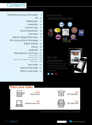 solution-tree.com877.236.5031
Contents
4 Contents	
	 Professional Learning Communities 	 5
	 RTI	23
	 Mathematics	33
	 Assessment	41
	 Common Core	51
	 School Improvement	59
	 Instruction	65
	 Marzano Research Resources	73
	 21st Century Skills & Technology	77
	 English Learners	85
	 Literacy	89
	 Leadership	95
	 More Resources You’ll Love	101
	 Youth at Risk	 102
	 Special Needs	 104
	 Classroom Management & Behavior	 105
	 Plan Books	 108
	 Event Index	110
	 Book & Video Index	112
	 Online Course Index	114
Look for our
award-winning titles
Place your order
Inside
Order form
Visit
solution-tree.com
Call
877.236.5031
Fax
812.336.7790
Join the
conversation
Share your ideas, tell your
stories, and connect with
others on the hottest topics
in education.
Bulk discounts on 10 or more copies of a single title.
 