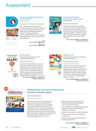 42 Assessment	 solution-tree.com877.236.5031
Assessment
Common Formative Assessments
in a PLC at WorkTM
Online Course
Presenters: Kim Bailey and Chris Jakicic
Gain a deeper understanding of PLCs,
learn the importance of common formative
assessments, and develop techniques for
designing and implementing effective
common formative assessments.
Quizzes, personal reflections, and writing
assignments will be used to assess learning
and competency.
CEUs
61CCA–OTK020 $286.00 USD
Short course
61CCA–OTK021 $169.00 USD
Chris
Jakicic
Kim
Bailey
On Your Mark
Challenging the Conventions of
Grading and Reporting
By Thomas R. Guskey
Bestseller Create and sustain a learning
environment where students thrive and
stakeholders are accurately informed of
student progress. Clarify the purpose of
grades, craft a vision statement aligned
with this purpose, and discover research-
based strategies to implement effective
grading and reporting practices. 144 pages
61CCA–BKF606 $24.95 USD | $31.50 CAD
ISBN 978-1-935542-77-3
Design in Five
Essential Phases to Create Engaging
Assessment Practice
By Nicole Dimich Vagle
Foreword by Douglas Reeves
Discover how to work with your school
team to create innovative, effective,
engaging assessments using a five-phase
design protocol. Explore various types
of assessment, learn the traits of quality
assessment, and evaluate whether your
current assessments meet the design
criteria. 176 pages
61CCA–BKF604 $29.95 USD | $37.50 CAD
ISBN 978-1-936764-95-2
Grading and Learning
Practices That Support Student
Achievement
By Susan M. Brookhart
Grades should reflect and motivate
learning. This book is relatable, relevant,
and effective in improving educators’
assessment and reporting processes and
supporting students’ motivation to learn.
Clear, concrete examples help translate
state standards into curriculum goals.
168 pages
61CCA–BKF457 $29.95 USD | $37.50 CAD
ISBN 978-1-935542-84-1
Reignite the passion and energy assessment
practices bring as tools to guide teaching
and learning. Strengthen instructional agility
in professional learning communities with
collaborative common assessments that collect
vital information and consider all levels of the
organization. Explore the practical steps teacher
teams must take to establish clear, comprehensive
assessment systems, and discover how to
continually improve results. 192 pages
	•	Read case studies of schools that have
effectively implemented collaborative
common assessment systems.
	•	Learn the phases in the collaborative common
assessment process and the benefits of
engaging in this process.
	•	Evaluate criteria vital to prioritizing standards.
	•	Consider crucial questions to guide data
conversations.
	•	Access tools for prioritizing standards and
designing assessments.
61CCA–BKF605 $34.95 USD | $44.00 CAD
ISBN 978-1-936763-00-9
Collaborative Common Assessments
Teamwork. Instruction. Results.
By Cassandra Erkens
Foreword by Richard DuFour
NEW
 