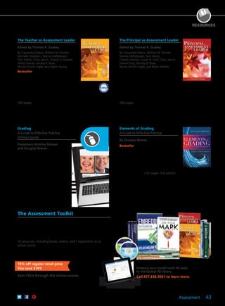 Assessment 43
RESOURCES
Kristine
Nielsen
Douglas
Reeves
Enhance your toolkit with 40 seats
to the Global PD library.
Call 877.236.5031 to learn more.
The Teacher as Assessment Leader
Edited by Thomas R. Guskey
By Cassandra Erkens, William M. Ferriter,
Michelle Goodwin, Tammy Heflebower,
Tom Hierck, Chris Jakicic, Sharon V. Kramer,
Jeffry Overlie, Ainsley B. Rose,
Nicole Dimich Vagle, and Adam Young
Bestseller Meaningful examples, expert
research, and real-life experiences
illustrate the capacity and responsibility
every educator has to ignite positive
change. Packed with practical strategies
for designing, analyzing, and using
assessments, this book shows how to turn
best practices into usable solutions.
280 pages
61CCA–BKF345 $34.95 USD | $44.00 CAD
ISBN 978-1-934009-49-9
The Principal as Assessment Leader
Edited by Thomas R. Guskey
By Cassandra Erkens, William M. Ferriter,
Tammy Heflebower, Tom Hierck,
Charles Hinman, Susan B. Huff, Chris Jakicic,
Dennis King, Ainsley B. Rose,
Nicole Dimich Vagle, and Mark Weichel
Filled with firsthand experiences from
expert practitioners, this book delivers the
motivation needed to ignite a shift toward
formative assessment and overall school
improvement. Topics include building
teacher literacy, providing targeted
professional development, acquiring
appropriate technology, and more.
288 pages
61CCA–BKF344 $34.95 USD | $44.00 CAD
ISBN 978-1-934009-48-2
Grading
A Guide to Effective Practice
Online Course
Presenters: Kristine Nielsen
and Douglas Reeves
Ensure that your grading systems are
accurate, fair, specific, and timely. Learn
processes for evaluating your current
grading system, discussing contentious
grading issues with colleagues, and
engaging all stakeholders in the feedback
and grading process.
CEUs
61CCA–KDS028 $286.00 USD
3 Semester Hours
61CCA–KDS029 $505.00 USD
Elements of Grading
A Guide to Effective Practice
By Douglas Reeves
Bestseller The author provides educators
with practical suggestions for making
the grading process more fair, accurate,
specific, and timely. In addition to
examples and case studies, new content
addresses how the Common Core State
Standards and new technologies impact
grading practices. 232 pages; 2nd edition
61CCA–BKF648 $34.95 USD | $44.00 CAD
ISBN 978-1-936763-89-4
The Assessment Toolkit
Transform your assessment practice into a powerful tool that inspires
student learning. Curated by leading assessment experts, the
toolkit offers strategies and tips on how to involve students in the
assessment process, integrate assessments into instruction, and help
your team begin to build its own repertoire of assessments.
16 resources, including books, videos, and 1 registration to an
online course
61CCA–KTF132 $1,099.00 USD
This product is only available to ship from the US.
15% off regular retail price
You save $191!
Earn CEUs through the online course.
 