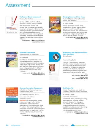 44 Assessment	 solution-tree.com877.236.5031
Assessment
Kay
Burke
Proficiency-Based Assessment
Process, Not Product
By Troy Gobble, Mark Onuscheck,
Anthony R. Reibel, and Eric Twadell
With this resource, teachers will
discover how to close the gaps between
assessment, curriculum, and instruction by
replacing outmoded assessment methods
with proficiency-based assessments.
Learn the essentials of proficiency-based
assessment, and explore evidence-based
strategies for successful implementation.
192 pages
61CCA–BKF631 $34.95 USD | $44.00 CAD
ISBN 978-1-936763-54-2
Bringing Homework Into Focus
Tools and Tips to Enhance Practices,
Design, and Feedback
By Eileen Depka
In many classrooms, teachers assign
homework out of habit. Learn to design
quality homework instead. Prepare
students and measure their comprehension
by assigning purposeful work, setting clear
expectations, and providing feedback as
the unit of study unfolds. 136 pages
61CCA–BKF616 $29.95 USD | $37.50 CAD
ISBN 978-1-936763-23-8
Balanced Assessment
From Formative to Summative
By Kay Burke
Learn how to integrate formative and
summative assessments seamlessly into
instruction. Research, rationale, strategies,
and examples help teachers develop their
own repertoire of assessments to monitor,
grade, and gauge a student’s ability to
meet standards and curriculum goals.
176 pages
61CCA–BKF272 $29.95 USD | $37.50 CAD
ISBN 978-1-934009-52-9
Assessment and the Common Core
State Standards
Online Course
Presenter: Kay Burke
Construct a balanced set of assessment
tools that improve instruction and gauge
its success. Dr. Burke demonstrates how
to repack the CCSS with a collaborative
team, generate checklists and rubrics,
share meaningful learning objectives with
students, and craft performance tasks.
CEUs
61CCA–KDS013 $286.00 USD
3 Semester Hours
61CCA–KDS014 $505.00 USD
Common Formative Assessment
A Toolkit for Professional Learning
Communities at Work
TM
By Kim Bailey and Chris Jakicic
Foreword by Richard DuFour
and Rebecca DuFour
Bestseller The catalyst for real student
improvement begins with a decision
to implement common formative
assessments. In this conversational guide,
the authors offer tools, templates, and
protocols to incorporate common formative
assessments into the practices of a PLC to
monitor and enhance student learning.
144 pages
61CCA–BKF538 $32.95 USD | $41.50 CAD
ISBN 978-1-936765-14-0
Redefining Fair
How to Plan, Assess, and Grade for
Excellence in Mixed-Ability Classrooms
By Damian Cooper
Foreword by Michael Fullan
Learn how to define proficiency accurately
and differentiate to help all students
achieve it. Using stories, strategies,
case histories, and sample documents,
the author explains how to implement
equitable instruction, assessment, grading,
and reporting practices for diverse
21st century learners. 200 pages
61CCA–BKF412 $34.95 USD | $44.00 CAD
ISBN 978-1-935542-14-8
 