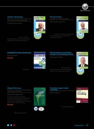 Assessment 45
RESOURCES
The School Leader’s Guide
to Grading
By Ken O’Connor
Ensure your school’s grading procedures
are supportive of learning, accurate,
meaningful, and consistent. Discover how
the “seven essential Ps” can improve your
effectiveness in supporting assessment
and communicating student achievement.
Learn how to avoid inaccurate grades and
what causes them. 112 pages; grades K–8
61CCA–BKF553 $24.95 USD | $31.50 CAD
ISBN 978-1-935542-52-0
A Joint Publication With the National Association of
Elementary School Principals
Raising Questions and Finding
Answers in Our Grading Practices
Featuring Tim Brown
A grade represents a lot more than just a
student’s grasp of material. Tim submits
that more time should be taken to reflect
on and improve grading practices, and
offers five high-power strategies to get
the process started. 84-minute DVD
with presentation; CD with presentation
handouts and supporting resources
61CCA–DVF038 $195.00 USD | $244.00 CAD
UPC 811796010353
Ahead of the Curve
The Power of Assessment to Transform
Teaching and Learning
Edited by Douglas Reeves
By Larry Ainsworth, Lisa Almeida,
Anne Davies, Richard DuFour, Linda Gregg,
Thomas R. Guskey, Robert J. Marzano,
Ken O’Connor, Douglas Reeves, Rick Stiggins,
Stephen White, and Dylan Wiliam
Bestseller Leaders in education contribute
their perspectives on effective assessment
design and implementation, sending
out a call for redirecting assessment to
improve student achievement and inform
instruction. 280 pages; hardcover
61CCA–BKF232 $37.95 USD | $47.50 CAD
ISBN 978-1-934009-06-2
Embedded Formative Assessment
By Dylan Wiliam
Bestseller Emphasizing the instructional
side of formative assessment, this book
explores in depth the use of classroom
questioning, learning intentions and
success criteria, feedback, collaborative and
cooperative learning, and self-regulated
learning to engineer effective learning
environments for students. 200 pages
61CCA–BKF418 $35.95 USD | $45.00 CAD
ISBN 978-1-934009-30-7
Content, Then Process
Teaching Learning Communities in the
Service of Formative Assessment
Featuring Dylan Wiliam
In this striking keynote, Dr. Wiliam
encourages the building of teacher
learning communities (TLCs). He provides
practical techniques to embed formative
assessment in regular classroom practice
and illustrates how TLCs can be established
and sustained within schools and districts
to support teachers. 86-minute DVD
with presentation; CD with presentation
handouts and supporting resources
61CCA–DVF058 $195.00 USD | $244.00 CAD
UPC 811796010544
The Last Frontier
Tackling the Grading Dilemma
Featuring Ken O’Connor
Ken outlines eight fundamental grading
guidelines that will move traditional grades
to standards-based. He also details how
to support your staff as they change
their attitudes and approaches toward
grading—particularly in middle and high
schools. 99-minute DVD with presentation;
CD with presentation handouts and
supporting resources
61CCA–DVF061 $195.00 USD | $244.00 CAD
UPC 811796010582
 