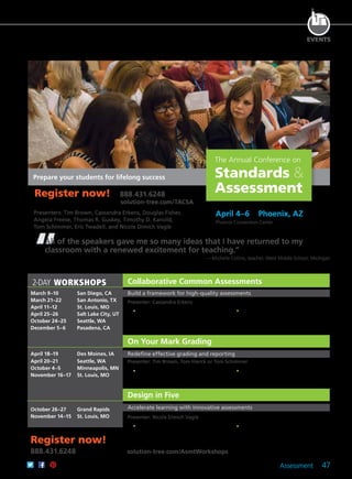 Assessment 47
EVENTS
The Annual Conference on
Standards &
Assessment
2-DAY WORKSHOPS
April 4–6	 Phoenix, AZ
Phoenix Convention Center
Presenters: Tim Brown, Cassandra Erkens, Douglas Fisher,
Angela Freese, Thomas R. Guskey, Timothy D. Kanold,
Tom Schimmer, Eric Twadell, and Nicole Dimich Vagle
Prepare your students for lifelong success
All of the speakers gave me so many ideas that I have returned to my
classroom with a renewed excitement for teaching.”
—Michelle Collins, teacher, West Middle School, Michigan
March 9–10	 San Diego, CA
March 21–22	 San Antonio, TX
April 11–12	 St. Louis, MO
April 25–26	 Salt Lake City, UT
October 24–25	 Seattle, WA
December 5–6	 Pasadena, CA
April 18–19	 Des Moines, IA
April 20–21	 Seattle, WA
October 4–5	 Minneapolis, MN
November 16–17	 St. Louis, MO
October 26–27	 Grand Rapids
November 14–15	 St. Louis, MO
Register now!
888.431.6248	 solution-tree.com/AsmtWorkshops
Collaborative Common Assessments
On Your Mark Grading
Design in Five
Build a framework for high-quality assessments
Redefine effective grading and reporting
Accelerate learning with innovative assessments
Register now! 888.431.6248
	 solution-tree.com/TACSA
Presenter: Cassandra Erkens
	 •	 Identify the process of designing and
the practice of employing a robust and
balanced assessment system at the
classroom level.
	 •	 Focus on the keys to accurate design
and effective use of collaborative
common assessments.
	 •	 Acquire strategies to ensure grading
is based on clear standards or
competencies.
	 •	 Understand how to use student data
notebooks successfully.
Presenter: Nicole Dimich Vagle
	 •	 Explore high-quality assessment and
grading practices.
	 •	 Learn how to use the Design in
Five process to develop effective
assessments.
Presenter: Tim Brown, Tom Hierck or Tom Schimmer
 
