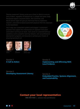 Assessment 49
On-Site PD
Service 1	
A Call to Action
Generate awareness and provoke the need for change. Your team
will clarify the role of quality assessments and develop a new vision
for internal assessment practices.
Service 2	
Developing Assessment Literacy
Build a foundation of assessment literacy. Leaders will learn the
practices and paradigm shifts necessary to create a learning-rich
culture through productive assessment practices.
Hope,
Efficacy, &
Achievement
Student
Investment
Assessment
Architecture
Instructional
Agility
Accurate
Interpretation
Assessment
Purpose
Communication
Culture of Learning
Develop assessment literacy across your school or district to ensure
every student, regardless of background, is college and career ready.
Renowned experts Cassandra Erkens, Tom Schimmer, and
Nicole Dimich Vagle will give you the know-how to implement
research- and evidence-based assessment practices from the classroom
to the boardroom.
You’ll align your assessment systems and engage in assessment
practices that support the improvement of classroom instruction
and student learning at all levels. Gain access to sustained technical
assistance, build a powerful learning network, and use professional
development programs and resources to achieve your mission of
ensuring learning for all.
Cassandra
Erkens
Tom
Schimmer
Nicole
Dimich Vagle
Service 3
Implementing and Affirming With
Local Evidence
Move from theory to action by designing internal professional
development programs and systems. Leaders will learn the
knowledge and skills they need to support and monitor
building-level efforts.
Service 4
Embedded Practice, Systems Alignment,
and Sustainability
Empower local leaders to function as assessment leaders. Design
and vet local assessments and assessment systems. Align all
systems—assessment, teacher evaluation, and professional
development—to create a unified approach to school improvement.
Contact your local representative
888.409.1682 | solution-tree.com/Director
 