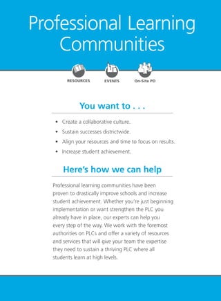 PLC at Work
TM
5
Professional Learning
Communities
EVENTSRESOURCES On-Site PD
You want to . . .
Here’s how we can help
	 •	 Create a collaborative culture.
	 •	 Sustain successes districtwide.
	 •	 Align your resources and time to focus on results.
	 •	 Increase student achievement.
Professional learning communities have been
proven to drastically improve schools and increase
student achievement. Whether you’re just beginning
implementation or want strengthen the PLC you
already have in place, our experts can help you
every step of the way. We work with the foremost
authorities on PLCs and offer a variety of resources
and services that will give your team the expertise
they need to sustain a thriving PLC where all
students learn at high levels.
 