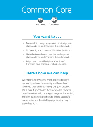 Common Core 51
Common Core
You want to . . .
Here’s how we can help
	 •	 Train staff to design assessments that align with
state academic and Common Core standards.
	 •	 Increase rigor and relevance in every classroom.
	 •	 Gain the know-how to monitor and support
state academic and Common Core standards.
	 •	 Align resources with state academic and
Common Core standards, filling any gaps.
We’ve partnered with the most respected experts
to ensure you have the capacity and know-how
to embed the standards throughout your practice.
These expert practitioners have developed research-
based implementation strategies, targeted instruction,
and best assessment practices to ensure successful
mathematics and English language arts learning in
every classroom.
RESOURCES On-Site PD
 