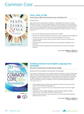 52 Common Core	 solution-tree.com877.236.5031
Common Core
Teaching Common Core English Language Arts
Standards
20 Lesson Frameworks for Elementary Grades
By Patricia M. Cunningham and James W. Cunningham
Ensure students develop proficiency in reading, speaking and listening, writing, and language.
Explore 20 lesson frameworks to help teach the Common Core State Standards for English
language arts. Discover targeted lessons to help students master critical skills, including how
to organize ideas from informational texts, identify similarities and differences, scrutinize
words to gain deeper meaning of readings, and write with grade-appropriate language.
208 pages; grades K–5
	•	Pair the gradual release of responsibility model with several lesson frameworks that
support the CCSS for English language arts.
	•	Access a variety of tools and resources to help students master the CCSS for English
language arts.
	•	Support the CCSS for English language arts goals to improve students’ reading
comprehension, writing skills, and desire to read and write.
	•	Adopt or adjust the authors’ lesson frameworks to suit the needs of your classroom,
grade level, and curriculum.
61CCA–BKF617 $34.95 USD | $44.00 CAD
ISBN 978-1-936763-25-2
Texts, Tasks, & Talk
Instruction to Meet the Common Core in Grades 9–12
By Brad Cawn
Align teaching with next-generation standards. To fully address the Common Core State
Standards, educators must pair standards-aligned instructional goals with high-quality texts
or content. The author underscores the crucial role of selecting, preparing, and incorporating
texts in curriculum design and the importance of close reading, rigorous task construction,
purposeful classroom discussion, and focused collaboration in literacy instruction. 168 pages;
grades 9–12
	•	Learn how to align teaching with next-generation standards.
	•	Discover how to build an effective text staircase in order to support literacy engagement.
	•	Ask questions that can direct brainstorming and development of text sets.
	•	Consider examples of inquiry frames, and then match the frames to standards and
implement them.
	•	Find out what kinds of discussion structures encourage student independence and
proficiency.
	•	Understand what close reading means, and discover the four known close reading
protocols.
61CCA–BKF645 $29.95 USD | $37.50 CAD
ISBN 978-1-936763-83-2
 