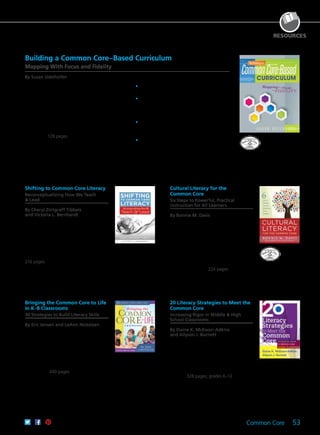 Common Core 53
RESOURCES
Cultural Literacy for the
Common Core
Six Steps to Powerful, Practical
Instruction for All Learners
By Bonnie M. Davis
Foreword by Mary Kim Schreck
Discover a six-step framework for
becoming culturally literate that
complements the Common Core and
encourages students to be at the center of
learning. Explore how to develop teacher-
student relationships and give voice to the
increasingly diverse student body found in
today’s classrooms. 224 pages
61CCA–BKF592 $34.95 USD | $44.00 CAD
ISBN 978-1-936764-40-2
Bringing the Common Core to Life
in K–8 Classrooms
30 Strategies to Build Literacy Skills
By Eric Jensen and LeAnn Nickelsen
Discover strategies to promote student
mastery of the Common Core State
Standards for English language arts across
the curriculum. Develop the know-how to
activate students’ background knowledge
to prepare them for learning and
effectively structure teaching to empower
all students. 240 pages
61CCA–BKF442 $34.95 USD | $44.00 CAD
ISBN 978-1-936764-64-8
20 Literacy Strategies to Meet the
Common Core
Increasing Rigor in Middle & High
School Classrooms
By Elaine K. McEwan-Adkins
and Allyson J. Burnett
With the advent of the Common Core
State Standards, some secondary teachers
are scrambling for what to do and how
to do it. This book provides 20 research-
based strategies designed to help students
meet those standards and become expert
readers. 328 pages; grades 6–12
61CCA–BKF588 $37.95 USD | $47.50 CAD
ISBN 978-1-936764-28-0
Shifting to Common Core Literacy
Reconceptualizing How We Teach
& Lead
By Cheryl Zintgraff Tibbals
and Victoria L. Bernhardt
Develop new philosophical and
pedagogical approaches to 21st century
learning. Perfect for school and district
administrators, professional development
providers, and CCSS coaches, this book
offers an evidence-based road map to
successful Common Core implementation.
216 pages
61CCA–BKF619 $34.95 USD | $44.00 CAD
ISBN 978-1-936763-29-0
Building a Common Core–Based Curriculum
Mapping With Focus and Fidelity
By Susan Udelhofen
Discover your road map for creating a curriculum
based on the Common Core State Standards.
Explore various stages of curriculum development,
from the preliminary work of building academic
support to creating Common Core curriculum
maps and tracking school improvement goals.
Learn to effectively share information during
the curriculum-building process, and engage in
significant, collaborative conversations around the
curriculum. 128 pages
	•	Develop a curriculum founded on the
Common Core State Standards.
	•	Learn the three essential structures for
curriculum building: active administrative
involvement, focused curriculum
conversations, and effective assessments.
	•	Foster a collaborative environment in which
teachers can share their teaching and learning
expectations.
	•	Introduce an ongoing curriculum-mapping
process that welcomes continuous
conversation and revision.
61CCA–BKF549 $29.95 USD | $37.50 CAD
ISBN 978-1-936764-68-6
 