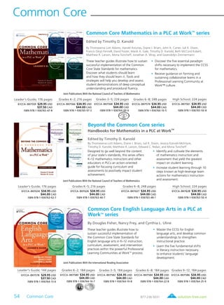 54 Common Core	 solution-tree.com877.236.5031
Common Core Mathematics in a PLC at WorkTM
series
Edited by Timothy D. Kanold
By Thomasenia Lott Adams, Harold Asturias, Diane J. Briars, John A. Carter, Juli K. Dixon,
Francis (Skip) Fennell, David Foster, Mardi A. Gale, Timothy D. Kanold, Beth McCord Kobett,
Matthew R. Larson, Mona Toncheff, Jonathan A. Wray, and Gwendolyn Zimmermann
Leader’s Guide; 176 pages
61CCA–BKF559 $29.95 USD
$37.50 CAD
ISBN 978-1-936765-47-8
Grades K–2; 216 pages
61CCA–BKF566 $34.95 USD
$44.00 CAD
ISBN 978-1-936765-97-3
Grades 3–5; 224 pages
61CCA–BKF568 $34.95 USD
$44.00 CAD
ISBN 978-1-936764-00-6
Grades 6–8; 248 pages
61CCA–BKF574 $34.95 USD
$44.00 CAD
ISBN 978-1-936764-10-5
High School; 224 pages
61CCA–BKF561 $34.95 USD
$44.00 CAD
ISBN 978-1-936765-50-8
These teacher guides illustrate how to sustain
successful implementation of the Common
Core State Standards for mathematics.
Discover what students should learn
and how they should learn it. Tools and
strategies will help you develop and assess
student demonstrations of deep conceptual
understanding and procedural fluency.
	•	Discover the five essential paradigm
shifts necessary to implement the CCSS
for mathematics.
	•	Receive guidance on forming and
sustaining collaborative teams in a
Professional Learning Community at
Work™ culture.
Joint Publications With the National Council of Teachers of Mathematics
Common Core English Language Arts in a PLC at
WorkTM
series
By Douglas Fisher, Nancy Frey, and Cynthia L. Uline
Leader’s Guide; 144 pages
61CCA–BKF578 $29.95 USD
$37.50 CAD
ISBN 978-1-936764-13-6
Grades K–2; 184 pages
61CCA–BKF580 $34.95 USD
$44.00 CAD
ISBN 978-1-936764-16-7
Grades 3–5; 184 pages
61CCA–BKF582 $34.95 USD
$44.00 CAD
ISBN 978-1-936764-19-8
Grades 6–8; 184 pages
61CCA–BKF584 $34.95 USD
$44.00 CAD
ISBN 978-1-936764-22-8
Grades 9–12; 184 pages
61CCA–BKF586 $34.95 USD
$44.00 CAD
ISBN 978-1-936764-25-9
These teacher guides illustrate how to
sustain successful implementation of
the Common Core State Standards for
English language arts in K–12 instruction,
curriculum, assessment, and intervention
practices within the powerful Professional
Learning Communities at WorkTM
process.
	•	Master the CCSS for English
language arts, and develop common
understandings to strengthen
instructional practice.
	•	Learn the five fundamental shifts
in literacy instruction necessary
to enhance students’ language
development.
Joint Publications With the International Reading Association
Leader’s Guide; 176 pages
61CCA–BKF634 $34.95 USD
$44.00 CAD
ISBN 978-1-936763-62-7
Grades K–5; 216 pages
61CCA–BKF626 $34.95 USD
$44.00 CAD
ISBN 978-1-936763-46-7
Grades 6–8; 248 pages
61CCA–BKF627 $34.95 USD
$44.00 CAD
ISBN 978-1-936763-48-1
High School; 224 pages
61CCA–BKF628 $34.95 USD
$44.00 CAD
ISBN 978-1-936763-50-4
Beyond the Common Core series
Handbooks for Mathematics in a PLC at Work
TM
Edited by Timothy D. Kanold
By Thomasenia Lott Adams, Diane J. Briars, Juli K. Dixon, Jessica Kanold-McIntyre,
Timothy D. Kanold, Matthew R. Larson, Edward C. Nolan, and Mona Toncheff
Designed to go well beyond the content
of your state’s standards, this series offers
K–12 mathematics instructors and other
educators in PLCs an action-oriented
guide for focusing curriculum and
assessments to positively impact student
achievement.
	 •	 Identify and cultivate the elements
of mathematics instruction and
assessment that yield the greatest
impact on student learning.
	 •	 Increase student learning through 10
steps known as high-leverage team
actions for mathematics instruction
and assessment.Joint Publications With the National Council of Teachers of Mathematics
Common Core
 