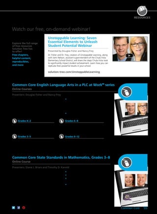 Common Core 55
RESOURCES
Explore the full range
of free resources
Solution Tree has
to offer!
Free chapters,
helpful content,
reproducibles,
and more
Watch our free, on-demand webinar!
Douglas
Fisher
Diane J.
Briars
Nancy
Frey
Timothy D.
Kanold
Unstoppable Learning: Seven
Essential Elements to Unleash
Student Potential Webinar
Presented by Douglas Fisher and Nancy Frey
Dr. Fisher and Dr. Frey, creators of Unstoppable Learning, along
with John Nelson, assistant superintendent of the Chula Vista
Elementary School District, will share the steps Chula Vista took
to significantly impact student achievement. Learn how you can
replicate their powerful results in your school.
solution-tree.com/UnstoppableLearning
Common Core English Language Arts in a PLC at WorkTM
series
Online Courses
Presenters: Douglas Fisher and Nancy Frey
Common Core State Standards in Mathematics, Grades 3–8
Online Course
Presenters: Diane J. Briars and Timothy D. Kanold
Through this series of self-paced online courses,
you’ll discover how to successfully integrate the
CCSS for English language arts. Each course,
tailored to specific grade levels, explores how to
implement the CCSS within the powerful PLC at
WorkTM
process.
	•	Discover high-quality formative and
summative assessment strategies for
speaking and listening, questioning, writing,
designing projects and presentations, and
giving feedback.
	•	Leverage PLC practices to support
Common Core implementation.
Dr. Kanold and Dr. Briars explain both the whys
and the how-tos for implementing the CCSS
for mathematics in this timely and practical
course. You’ll gain strategies for teaching for
understanding, tools for planning lessons and
evaluating assessments, and classroom-ready
tasks that put theory into practice. You’ll also visit
classrooms where educators are piloting the CCSS
to see their results.
	•	Support the eight mathematical practices.
	•	Maintain high cognitive demand.
	•	Include assessing and advancing questions
for formative assessment.
	•	Meet the needs of all learners.
CEUs
61CCA–KDS034 $286.00 USD
3 Semester Hours
61CCA–KDS035 $505.00 USD
Grades K–2
CEUs
61CCA–OTK008 $286.00 USD
Short course
61CCA–OTK015 $173.00 USD
Grades 3–5
CEUs
61CCA–OTK005 $286.00 USD
Short course
61CCA–OTK012 $173.00 USD
Grades 6–8
CEUs
61CCA–OTK006 $286.00 USD
Short course
61CCA–OTK013 $173.00 USD
Grades 9–12
CEUs
61CCA–OTK007 $286.00 USD
Short course
61CCA–OTK017 $173.00 USD
 