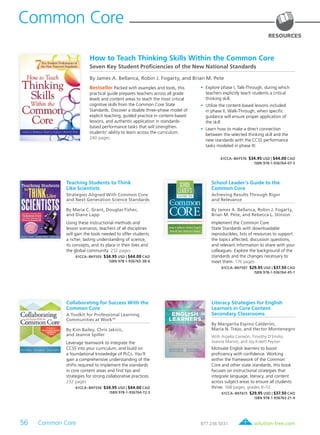 56 Common Core	 solution-tree.com877.236.5031
Common Core
RESOURCES
Bestseller Packed with examples and tools, this
practical guide prepares teachers across all grade
levels and content areas to teach the most critical
cognitive skills from the Common Core State
Standards. Discover a doable three-phase model of
explicit teaching, guided practice in content-based
lessons, and authentic application in standards-
based performance tasks that will strengthen
students’ ability to learn across the curriculum.
240 pages
	•	Explore phase I, Talk-Through, during which
teachers explicitly teach students a critical
thinking skill.
	•	Utilize the content-based lessons included
in phase II, Walk-Through, when specific
guidance will ensure proper application of
the skill.
	•	Learn how to make a direct connection
between the selected thinking skill and the
new standards with the CCSS performance
tasks modeled in phase III.
61CCA–BKF576 $34.95 USD | $44.00 CAD
ISBN 978-1-936764-07-5
How to Teach Thinking Skills Within the Common Core
Seven Key Student Proficiencies of the New National Standards
By James A. Bellanca, Robin J. Fogarty, and Brian M. Pete
Teaching Students to Think
Like Scientists
Strategies Aligned With Common Core
and Next Generation Science Standards
By Maria C. Grant, Douglas Fisher,
and Diane Lapp
Using these instructional methods and
lesson scenarios, teachers of all disciplines
will gain the tools needed to offer students
a richer, lasting understanding of science,
its concepts, and its place in their lives and
the global community. 232 pages
61CCA–BKF555 $34.95 USD | $44.00 CAD
ISBN 978-1-936765-38-6
School Leader’s Guide to the
Common Core
Achieving Results Through Rigor
and Relevance
By James A. Bellanca, Robin J. Fogarty,
Brian M. Pete, and Rebecca L. Stinson
Implement the Common Core
State Standards with downloadable
reproducibles, lists of resources to support
the topics affected, discussion questions,
and relevant information to share with your
colleagues. Explore the background of the
standards and the changes necessary to
meet them. 176 pages
61CCA–BKF597 $29.95 USD | $37.50 CAD
ISBN 978-1-936764-45-7
Collaborating for Success With the
Common Core
A Toolkit for Professional Learning
Communities at WorkTM
By Kim Bailey, Chris Jakicic,
and Jeanne Spiller
Leverage teamwork to integrate the
CCSS into your curriculum, and build on
a foundational knowledge of PLCs. You’ll
gain a comprehensive understanding of the
shifts required to implement the standards
in core content areas and find tips and
strategies for strong collaborative practices.
232 pages
61CCA–BKF556 $34.95 USD | $44.00 CAD
ISBN 978-1-936764-72-3
Literacy Strategies for English
Learners in Core Content
Secondary Classrooms
By Margarita Espino Calderón,
Maria N. Trejo, and Hector Montenegro
With Argelia Carreón, Timothy D’Emilio,
Joanne Marino, and Joy Kreeft Peyton
Motivate English learners to boost
proficiency with confidence. Working
within the framework of the Common
Core and other state standards, this book
focuses on instructional strategies that
integrate language, literacy, and content
across subject areas to ensure all students
thrive. 168 pages; grades 9–12
61CCA–BKF615 $29.95 USD | $37.50 CAD
ISBN 978-1-936763-21-4
 