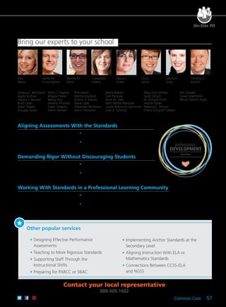 Common Core 57
On-Site PD
Kim
Bailey
Maria C.
Grant
Chris
Jakicic
Timothy D.
Kanold
Cassandra
Erkens
Lee Ann
Jung
James W.
Cunningham
Bonnie M.
Davis
Aligning Assessments With the Standards
Gain research-based strategies,
participate in targeted activities, and
receive personalized recommendations
for building effective assessments. professional
DEVELOPMENT
Services
Demanding Rigor Without Discouraging Students
Create an environment of high
expectations and then build a system of
support to ensure all students succeed.
Working With Standards in a Professional Learning Community
Understand how to use the power
of collaboration to meet the rigorous
expectations of the standards to
maximize student learning.
	 •	 Work with your collaborative team to select essential
standards.
	 •	 Explore ways to write common formative assessments,
and use the data to respond to student needs.
	 •	 Acquire questioning strategies that continually
scaffold deeper and more complex thinking.
	 •	 Discover how to develop authentic opportunities
that engage students in increasingly rigorous
demonstrations of their learning.
	 •	 Understand and build the components of quality
performance tasks to meet standards.
	 •	 Share learning tools with other participants to gain
numerous strategies and ideas for implementing the
standards.
Bring our experts to your school
Victoria L. Bernhardt
Austin Buffum
Allyson J. Burnett
Brad Cawn
Eileen Depka
Douglas Fisher
Robin J. Fogarty
Angela Freese
Nancy Frey
Heather Friziellie
Gayle Gregory
Aaron Hansen
Tom Hierck
Martha Kaufeldt
Sharon V. Kramer
Diane Lapp
Alexander McNeece
LeAnn Nickelsen
Maria Nielsen
Geri Parscale
Brian M. Pete
Beth Parrott Reynolds
Laurie Robinson-Sammons
Julie A. Schmidt
Mary Kim Schreck
Sarah Schuhl
W. Richard Smith
Jeanne Spiller
Rebecca L. Stinson
Cheryl Zintgraff Tibbals
Eric Twadell
Susan Udelhofen
Nicole Dimich Vagle
Other popular services
	 •	Designing Effective Performance
Assessments
	 •	Teaching to More Rigorous Standards
	 •	Supporting Staff Through the
Instructional Shifts
	 •	Preparing for PARCC or SBAC
	 •	Implementing Anchor Standards at the
Secondary Level
	 •	Aligning Instruction With ELA or
Mathematics Standards
	 •	Connections Between CCSS-ELA
and NGSS
Contact your local representative
888.409.1682
 