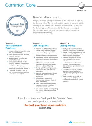 58 Common Core	 solution-tree.com877.236.5031
Common Core
Coaching Academy
Session 1
Next-Generation
Readiness
	 •	 Brainstorm the shifts required in critical
areas for full integration.
	 •	 Assess needs by indicating past steps
and future directions.
	 •	 Explore necessary curriculum and
assessment changes.
	 •	 Teams determine how to use the
unpacking process to create student-
friendly learning targets.
	 •	 Leadership teams explore the
complexities and demands of the CCSS.
	 •	 A crosswalk document is used to
show connections between previous
standards and current CCSS.
Session 2
Last Things First
	 •	 Determine what the teachers will need
to know and be able to do to create
assessments aligned with the CCSS.
	 •	 Leadership teams share their next-
generation readiness vision statements.
	 •	 Learn what to consider when designing
assessments that include relevance and
rigor.
	 •	 Collaboratively score site-created
assessments and use student work to
determine evidence of learning.
	 •	 Develop a plan for creating and using
common formative and summative
assessments.
	 •	 Learn how to create proficiency scales
and rubrics to determine student
achievement.
	 •	 Use the Quality Indicators for
Assessments to rate team, school, or
district assessments.
	 •	 Build a common assessment protocol,
and discuss how it can be used to
create an assessment plan.
	 •	 Give feedback to other teams regarding
their common assessments using the
protocol.
Session 3
Closing the Gap
	 •	 Identify shifts in teaching practices
needed to create student engagement.
	 •	 Develop a shared understanding of and
what evidence to look for and collect
related to student engagement.
	 •	 Determine the necessary shifts in
mathematics and cross-content
instruction.
	 •	 Leadership teams use their vision
statement to determine building
direction for next-generation common
assessments.
	 •	 Explore how to meet the needs of
all students through quality core
instruction as they learn grade-level
CCSS.
	 •	 Leadership teams discuss how full
integration of the CCSS fits in the
current school initiatives and system
alignment.
Drive academic success
Are your teachers writing assessments at the same level of rigor as
the Common Core? Partner with leading experts to receive in-depth
training on the standards and discover research-based techniques
for designing powerful assessments. Gain hands-on strategies
for classroom, leadership, and curriculum practices that can be
implemented immediately.
On-Site PD
Common Core
Even if your state hasn’t adopted the Common Core,
we can help with your standards.
Contact your local representative
888.409.1682
 