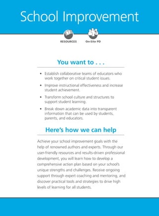 School Improvement 59
School Improvement
You want to . . .
Here’s how we can help
	 •	 Establish collaborative teams of educators who
work together on critical student issues.
	 •	 Improve instructional effectiveness and increase
student achievement.
	 •	 Transform school culture and structures to
support student learning.
	 •	 Break down academic data into transparent
information that can be used by students,
parents, and educators.
Achieve your school improvement goals with the
help of renowned authors and experts. Through our
user-friendly resources and results-driven professional
development, you will learn how to develop a
comprehensive action plan based on your school’s
unique strengths and challenges. Receive ongoing
support through expert coaching and mentoring, and
discover practical tools and strategies to drive high
levels of learning for all students.
RESOURCES On-Site PD
 