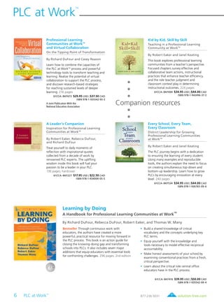 6 PLC at Work
TM
	
PLC at Work
TM
solution-tree.com877.236.5031
Professional Learning
Communities at WorkTM
and Virtual Collaboration
On the Tipping Point of Transformation
By Richard DuFour and Casey Reason
Learn how to combine the capacities of
the PLC at WorkTM
process and powerful
technology tools to transform teaching and
learning. Realize the potential of virtual
collaboration to support the PLC process,
and discover research-based strategies
for reaching sustained levels of deeper
learning. 216 pages
61CCA–BKF673 $29.95 USD | $37.50 CAD
ISBN 978-1-935542-93-3
A Joint Publication With the
National Education Association
Companion resources
Learning by Doing
A Handbook for Professional Learning Communities at Work
TM
By Richard DuFour, Rebecca DuFour, Robert Eaker, and Thomas W. Many
Bestseller Through continuous work with
educators, the authors have created a more
powerful, practical resource for moving forward in
the PLC process. This book is an action guide for
closing the knowing-doing gap and transforming
schools into PLCs. It also includes seven major
additions that equip educators with essential tools
for confronting challenges. 296 pages; 2nd edition
	•	Build a shared knowledge of critical
vocabulary and the concepts underlying key
PLC terms.
	•	Equip yourself with the knowledge and
tools necessary to model effective reciprocal
accountability.
	•	Make honest assessments of your school by
examining conventional practices from a fresh,
critical perspective.
	•	Learn about the critical role central office
educators have in the PLC process.
61CCA–BKF416 $39.95 USD | $50.00 CAD
ISBN 978-1-935542-09-4
Kid by Kid, Skill by Skill
Teaching in a Professional Learning
Community at WorkTM
By Robert Eaker and Janel Keating
This book explores professional learning
communities from a teacher’s perspective.
Focused chapters survey effective and
collaborative team actions, instructional
practices that enhance teacher efficiency,
and the role teacher judgment and
classroom context play in determining
instructional outcomes. 224 pages
61CCA–BKF694 $34.95 USD | $44.00 CAD
ISBN 978-1-942496-37-3
A Leader’s Companion
Inspiration for Professional Learning
Communities at WorkTM
By Robert Eaker, Rebecca DuFour,
and Richard DuFour
Treat yourself to daily moments of
reflection with inspirational quotes
collected from a decade of work by
renowned PLC experts. The uplifting
wisdom inside this book will fuel your
passion to be a leader in your PLC.
136 pages; hardcover
61CCA–BKF227 $17.95 USD | $22.50 CAD
ISBN 978-1-934009-05-5
Every School, Every Team,
Every Classroom
District Leadership for Growing
Professional Learning Communities
at WorkTM
By Robert Eaker and Janel Keating
The PLC journey begins with a dedication
to ensuring the learning of every student.
Using many examples and reproducible
tools, the authors explain the need to focus
on creating simultaneous top-down and
bottom-up leadership. Learn how to grow
PLCs by encouraging innovation at every
level. 240 pages
61CCA–BKF534 $34.95 USD | $44.00 CAD
ISBN 978-1-936765-09-6
 