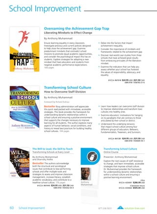 60 School Improvement	 solution-tree.com877.236.5031
School Improvement
Overcoming the Achievement Gap Trap
Liberating Mindsets to Effect Change
By Anthony Muhammad
Ensure learning equality in every classroom.
Investigate previous and current policies designed
to help close the achievement gap. Examine
predominant mindsets that contradict school
missions to promote equal academic opportunities,
and consider the psychological impact this has on
students. Explore strategies for adopting a new
mindset that frees educators and students from
negative academic performance expectations.
168 pages
	•	Delve into the factors that impact
achievement inequality.
	•	Consider the importance of mindsets and
frameworks related to the achievement gap.
	•	Discover real-world case studies from three
schools that have achieved great results
from embracing principles of the liberation
mindset.
	•	Examine the indicators that can help you
assess whether your school has fostered
the values of responsibility, advocacy, and
equality.
61CCA–BKF618 $24.95 USD | $31.50 CAD
ISBN 978-1-936763-27-6
Transforming School Culture
How to Overcome Staff Division
By Anthony Muhammad
Foreword by Richard DuFour
Bestseller Busy administrators will appreciate
this quick read packed with immediate, accessible
strategies. This book provides the framework for
understanding dynamic relationships within a
school culture and ensuring a positive environment
that supports the changes necessary to improve
learning for all students. The author explores many
aspects of human behavior, social conditions, and
history to reveal best practices for building healthy
school cultures. 144 pages
	•	Learn how leaders can overcome staff division
to improve relationships and transform toxic
cultures into healthy ones.
	•	Examine educators’ motivations for hanging
on to paradigms that are contrary to those
articulated by their school or district.
	•	Understand the underlying tensions
that impact school culture among four
different groups of educators: Believers,
Fundamentalists, Tweeners, and Survivors.
61CCA–BKF281 $24.95 USD | $31.50 CAD
ISBN 978-1-934009-45-1
The Will to Lead, the Skill to Teach
Transforming Schools at Every Level
By Anthony Muhammad
and Sharroky Hollie
Bestseller The authors acknowledge
both the structural and sociological
issues that contribute to low-performing
schools and offer multiple tools and
strategies to assess and improve classroom
management, increase literacy, establish
academic vocabulary, and contribute to a
healthier school culture. 176 pages
61CCA–BKF443 $24.95 USD | $31.50 CAD
ISBN 978-1-935542-54-4
Transforming School Culture
Online Course
Presenter: Anthony Muhammad
Explore the root causes of staff resistance
to change, and learn immediate, accessible
strategies that improve school culture.
Dr. Muhammad provides the framework
for understanding dynamic relationships
within a school culture and ensuring a
positive learning environment.
CEUs
61CCA–KDS001 $286.00 USD
3 Semester Hours
61CCA–KDS002 $505.00 USD
Anthony
Muhammad
 