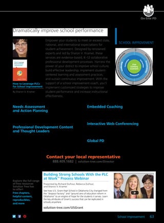 School Improvement 63
Empower your students to meet or exceed state,
national, and international expectations for
student achievement. Designed by renowned
experts and led by Sharon V. Kramer, these
services are evidence-based, K–12 collaborative
professional development processes. Harness the
power of your district to improve school culture;
build effective leadership; implement student-
centered learning and assessment practices;
and sustain continuous improvement. With the
support of a school improvement coach, you’ll
implement customized strategies to improve
student performance and increase instructional
effectiveness.
Needs Assessment
and Action Planning	
A Solution Tree expert will administer a needs assessment for
each school and use the data to develop a customized School
Improvement Action Plan.
Professional Development Content
and Thought Leaders
Based on each school’s identified needs, our experts will provide
targeted professional development on literacy, school culture,
assessment, RTI, English learners, homework and grading,
or mathematics.
Embedded Coaching
An expert coach will mentor and support administrators and
teachers by facilitating the needs assessment and leading the
implementation of the School Improvement Action Plan.
Interactive Web Conferencing
Teachers and leaders will receive personalized support between
on-site visits, when they can share data, solve current issues, and
determine next steps.
Global PD
Teams can use this innovative online tool to determine essential
standards, build common assessments, identify students in need of
intervention or enrichment, and more.
How to Leverage PLCs
for School Improvement
By Sharon V. Kramer
See page 20.
Contact your local representative
888.409.1682 | solution-tree.com/Director
Dramatically improve school performance
P
rofessionalLearningCo
nuousImprovementCycl
e
21st
Century
Learners
Curriculu
m I
nstruction
Leadership
Accountability
P
rofessionalLearningCommu
nity C
ontinuousImprovementCycl
e
DISTRICT
SOLUTIONSS C H O O L I M P R O V E M E N T
P
rofessionalLearningCo
Assessment
On-Site PD
Building Strong Schools With the PLC
at WorkTM
Process Webinar
Presented by Richard DuFour, Rebecca DuFour,
and Sharon V. Kramer
See how U.S. Grant High School in Oklahoma City changed from
the “dropout factory” and “ground zero of education reform in
Oklahoma” to an engine of hope for the students it serves. Learn
the key attributes of Grant’s success that can be replicated in
schools anywhere.
solution-tree.com/USGrant
Explore the full range
of free resources
Solution Tree has
to offer!
Free chapters,
helpful content,
reproducibles,
and more
 