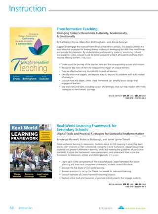 66 Instruction	 solution-tree.com877.236.5031
Instruction
Transformative Teaching
Changing Today’s Classrooms Culturally, Academically,
& Emotionally
By Kathleen Kryza, MaryAnn Brittingham, and Alicia Duncan
Support and engage the many different kinds of learners in schools. This book examines the
most effective strategies for leading diverse students in developing the skills they need inside
and outside the classroom. By understanding and exploring students’ emotional, cultural,
and academic needs, educators will be better prepared to teach all students and help them
become lifelong learners. 248 pages
	•	Understand the journey of the teacher hero and the corresponding actions and mission.
	•	Recognize key traits of the nine most common types of unique learners.
	•	Gain six effective learning foundations to reach all learners.
	•	Identify emotional triggers, and explore ways to respond to problems with skills instead
of emotions.
	•	Discover how the chunk, chew, check framework can simplify lesson design that
engages all learners.
	•	Use resources and tools, including surveys and prompts, that can help readers effectively
strategize on their heroes’ journeys.
61CCA–BKF623 $34.95 USD | $44.00 CAD
ISBN 978-1-936763-38-2
Real-World Learning Framework for
Secondary Schools
Digital Tools and Practical Strategies for Successful Implementation
By Marge Maxwell, Rebecca Stobaugh, and Janet Lynne Tassell
Foster authentic learning in classrooms. Students desire to find meaning in what they learn
and to exert creativity in their schoolwork. Using the Create framework, educators can help
students find greater fulfillment in learning, while also meeting the guidelines of curriculum
standards. Explore the framework’s main components, and understand how to use the
framework for classroom, school, and district pursuits. 232 pages
	•	Learn each of the components of the research-based Create framework for lesson
planning and how each component connects to student content standards.
	•	Discover the five levels of real-world learning.
	•	Answer questions to set up the Create framework for real-world learning.
	•	Consult examples of Create framework learning projects.
	•	Explore online tools and resources to promote online projects that engage students.
61CCA–BKF656 $34.95 USD | $44.00 CAD
ISBN 978-1-935249-44-3
 