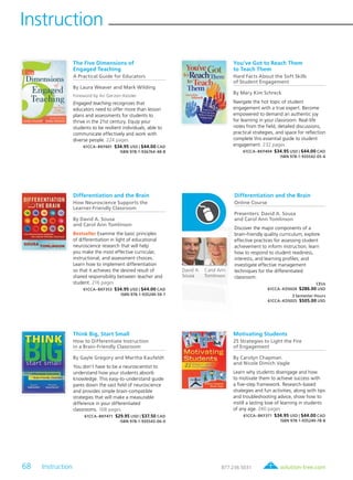 68 Instruction	 solution-tree.com877.236.5031
Instruction
Carol Ann
Tomlinson
David A.
Sousa
The Five Dimensions of
Engaged Teaching
A Practical Guide for Educators
By Laura Weaver and Mark Wilding
Foreword by Ari Gerzon-Kessler
Engaged teaching recognizes that
educators need to offer more than lesson
plans and assessments for students to
thrive in the 21st century. Equip your
students to be resilient individuals, able to
communicate effectively and work with
diverse people. 224 pages
61CCA–BKF601 $34.95 USD | $44.00 CAD
ISBN 978-1-936764-48-8
You’ve Got to Reach Them
to Teach Them
Hard Facts About the Soft Skills
of Student Engagement
By Mary Kim Schreck
Navigate the hot topic of student
engagement with a true expert. Become
empowered to demand an authentic joy
for learning in your classroom. Real-life
notes from the field, detailed discussions,
practical strategies, and space for reflection
complete this essential guide to student
engagement. 232 pages
61CCA–BKF404 $34.95 USD | $44.00 CAD
ISBN 978-1-935542-05-6
Differentiation and the Brain
How Neuroscience Supports the
Learner-Friendly Classroom
By David A. Sousa
and Carol Ann Tomlinson
Bestseller Examine the basic principles
of differentiation in light of educational
neuroscience research that will help
you make the most effective curricular,
instructional, and assessment choices.
Learn how to implement differentiation
so that it achieves the desired result of
shared responsibility between teacher and
student. 216 pages
61CCA–BKF353 $34.95 USD | $44.00 CAD
ISBN 978-1-935249-59-7
Differentiation and the Brain
Online Course
Presenters: David A. Sousa
and Carol Ann Tomlinson
Discover the major components of a
brain-friendly quality curriculum; explore
effective practices for assessing student
achievement to inform instruction; learn
how to respond to student readiness,
interests, and learning profiles; and
investigate effective management
techniques for the differentiated
classroom.
CEUs
61CCA–KDS024 $286.00 USD
3 Semester Hours
61CCA–KDS025 $505.00 USD
Think Big, Start Small
How to Differentiate Instruction
in a Brain-Friendly Classroom
By Gayle Gregory and Martha Kaufeldt
You don’t have to be a neuroscientist to
understand how your students absorb
knowledge. This easy-to-understand guide
pares down the vast field of neuroscience
and provides simple brain-compatible
strategies that will make a measurable
difference in your differentiated
classrooms. 168 pages
61CCA–BKF471 $29.95 USD | $37.50 CAD
ISBN 978-1-935543-06-0
Motivating Students
25 Strategies to Light the Fire
of Engagement
By Carolyn Chapman
and Nicole Dimich Vagle
Learn why students disengage and how
to motivate them to achieve success with
a five-step framework. Research-based
strategies and fun activities, along with tips
and troubleshooting advice, show how to
instill a lasting love of learning in students
of any age. 240 pages
61CCA–BKF371 $34.95 USD | $44.00 CAD
ISBN 978-1-935249-78-8
 