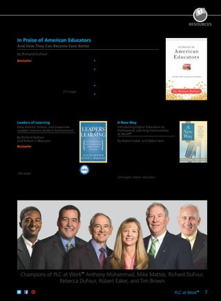 PLC at Work
TM
7
2012 FINALIST
DISTIN
G
UISHED ACHIEV
EMENT
aep
RESOURCES
Bestseller Explore the state of education today.
In this thought-provoking book, the author
presents a compelling case for why contemporary
American educators are the greatest generation in
history. He carefully explains why current national
reform policies have failed and presents specific
steps policymakers, administrators, and teachers
must take to transform American schools to meet
student needs in the 21st century. 312 pages
	•	Critique the commonly presented media
messages about schooling in America.
	•	Consider the evidence for why the
present generation of American educators
has accomplished more than previous
generations.
	•	Evaluate the assumptions driving policies set
up to improve schooling.
	•	Discover the four essential pillars of the PLC
foundation.
61CCA–BKF702 $34.95 USD | $44.00 CAD
ISBN 978-1-942496-57-1
In Praise of American Educators
And How They Can Become Even Better
By Richard DuFour
Leaders of Learning
How District, School, and Classroom
Leaders Improve Student Achievement
By Richard DuFour
and Robert J. Marzano
Bestseller Together, the authors focus
on district leadership, principal leadership,
and team leadership and address how
individual teachers can be most effective
in leading students—by learning with
colleagues how to implement the most
promising pedagogy in their classrooms.
248 pages
61CCA–BKF455 $29.95 USD | $37.50 CAD
ISBN 978-1-935542-66-7
A New Way
Introducing Higher Education to
Professional Learning Communities
at WorkTM
By Robert Eaker and Debra Sells
Discover how to implement professional
learning community practices in colleges
and universities. Explore how the PLC
process can reshape the way leaders
think and work together to drive student
achievement. Practical and research-based,
the process carries significant potential for
improving results in higher education.
224 pages; higher education
61CCA–BKF690 $29.95 USD | $37.50 CAD
ISBN 978-1-942496-29-8
Champions of PLC at Work
TM
Anthony Muhammad, Mike Mattos, Richard DuFour,
Rebecca DuFour, Robert Eaker, and Tim Brown
 