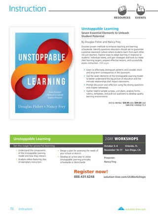 70 Instruction	 solution-tree.com877.236.5031
Instruction
RESOURCES EVENTS
Unstoppable Learning
Seven Essential Elements to Unleash
Student Potential
By Douglas Fisher and Nancy Frey
Discover proven methods to enhance teaching and learning
schoolwide. Identify questions educators should ask to guarantee
a positive classroom culture where students learn from each other,
not just teachers. Explore ways to adapt learning in response to
students’ individual needs, and gain strategies and tools to create
clear learning targets, prepare effective lessons, and successfully
assess instruction. 208 pages
	•	 Learn to effectively distinguish patterns and consider short-
and long-term consequences in the classroom.
	•	 Use the seven elements of the Unstoppable Learning model
to better understand the big picture of education and the
intricate relationships that impact classrooms.
	•	 Prompt discussion and reflection using the driving questions
and chapter takeaways.
	•	 Gather helpful sample surveys, unit plans, analysis forms,
rubrics, templates, and pull-out questions to develop quality
learning environments.
61CCA–BKF662 $34.95 USD | $44.00 CAD
ISBN 978-1-935542-73-5
Set the stage for powerful learning
	•	Understand the components
of the Unstoppable Learning
model and how they interact.
	•	Analyze videos featuring clips
of exemplary instruction.
	•	Design a plan for assessing the needs of
your school or district.
	•	Develop an action plan to utilize
Unstoppable Learning principles
schoolwide or districtwide.
2-DAY WORKSHOPS
October 3–4	 Orlando, FL
November 16–17	 San Diego, CA
Presenter:
Nancy Frey
Register now!
888.431.6248	 solution-tree.com/ULWorkshops
Unstoppable Learning
 