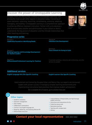 Instruction 71
For a complete list of experts, go to solution-tree.com
Douglas
Fisher
Nancy
Frey
Discover the power of Unstoppable Learning
Douglas Fisher and Nancy Frey—creators of Unstoppable Learning—are
among the most sought-after experts in education today. Consisting of
seven elements—planning, launching, consolidating, assessing, adapting,
managing, and leading—Unstoppable Learning is a comprehensive approach
to achieving effective classroom instruction. Partner with us to develop a
plan to ensure every teacher and administrator in your school or district
understands the big picture of education and the intricate relationships that
affect teaching and learning.
On-Site PD
Progressive series
Service 1
Leadership Focused on Identifying Needs
Implement change throughout the district by engaging district leaders
in a learning experience based on the seven critical components for
student success, and identify areas of strength and need at both the
district and site levels.
Service 2
Building Capacity and Knowledge Development
for Teacher Leaders
Bring together leadership teams from different schools to focus on the
key aspects of a districtwide approach to support student learning.
Service 3
Differentiated Professional Learning for Teachers
Provide teachers with an overview of how to leverage meaningful
school change, and dive deeply into identified areas of growth as
defined in Service 1.
Service 4
Individual Site Development
Engage in job-embedded real-time coaching, including productive
classroom observation and trend analysis, feedback, and
professional development tailored to the needs of each school.
Service 5
Focus Schools for Going to Scale
Identify schools for targeted, long-term support, linking
coaching and professional development to increase student
learning and achievement.
Customized workshops, interactive web conferencing, and other
services are available.
Additional services
English Language Arts Site-Specific Coaching
Identify schools for targeted, long-term support with a specific
focus on strengthening ELA instruction.
English Learners Site-Specific Coaching
Identify schools for targeted, long-term support with a specific
focus on honing practices to effectively serve ELs.
Contact your local representative 888.409.1682
Other topics
	 •	 Academic vocabulary
	 •	 Classroom management
	 •	 Close reading
	 •	 Collaborative conversations
	 •	 Common Core English language arts
	 •	 Designing, delivering, and assessing effective PD
	 •	 Differentiated instruction
	 •	 Gradual Release of Responsibility and high-leverage
quality instruction
	 •	 Instructions and interventions for ELs
	 •	 Productive group work
	 •	 Restorative practices
	 •	 Teaching with complex texts
	 •	Writing
Hand-selected and trained by Douglas Fisher and Nancy Frey, our experts are renowned
leaders with proven success in managing complex learning environments and
implementing instructional best practices that improve student achievement.
 