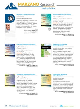 74 Marzano Research Resources	 solution-tree.com877.236.5031
Robert J.
Marzano
Becoming a Reflective Teacher
By Robert J. Marzano
With Tina H. Boogren, Tammy Heflebower,
Jessica Kanold-McIntyre,
and Debra J. Pickering
Bestseller Learn how to combine a model
of effective instruction with goal setting,
focused practice, focused feedback, and
observations to improve your instructional
practices. Included are 280 strategies
related to the 41 elements of effective
teaching shown to enhance student
achievement. 256 pages
61CCA–BKL011 $34.95 USD | $44.00 CAD
ISBN 978-0-9833512-3-8
Becoming a Reflective Teacher
Online Course
Presenter: Robert J. Marzano
Dr. Marzano shows how to reflect on your
teaching strengths and weaknesses in
relation to nine critical questions, provides
methods to systematize your reflection
process, and explains how to use focused
strategies to achieve your goals.
CEUs
61CCA–KDS022 $286.00 USD
3 Semester Hours
61CCA–KDS023 $505.00 USD
Vocabulary for the New
Science Standards
By Robert J. Marzano, Katie Rogers,
and Julia A. Simms
Impact science education with direct
vocabulary instruction. With this three-part
resource, you’ll discover a six-step process
for successfully incorporating vocabulary
from the science standards into student
learning. Identify the crucial aspects of
vocabulary education, and learn targeted
strategies to actively engage students.
240 pages
61CCA–BKL026 $29.95 USD | $37.50 CAD
ISBN 978-0-9913748-9-2
Questioning Sequences
in the Classroom
By Robert J. Marzano
and Julia A. Simms
Ask targeted questions to enhance
students’ reasoning skills and increase rigor
in classrooms. You’ll discover a four-phase
questioning sequence that helps students
make claims, build sound arguments, and
provide evidence to support their points.
160 pages
61CCA–BKL018 $24.95 USD | $31.50 CAD
ISBN 978-0-9858902-6-1
Coaching Classroom Instruction
By Robert J. Marzano
and Julia A. Simms
With Tom Roy, Tammy Heflebower,
and Phil Warrick
Bestseller Find advice on how to
offer targeted feedback to teachers,
empowering them to identify specific
steps to improve their knowledge and
skill. Coaches can use the step-by-step
guidelines to help teachers improve their
performance on the 280 research-based
strategies introduced in Becoming a
Reflective Teacher. 272 pages
61CCA–BKL013 $34.95 USD | $44.00 CAD
ISBN 978-0-9833512-6-9
Supporting Beginning Teachers
By Tina H. Boogren
Foreword by Robert J. Marzano
Give new teachers the time and
professional guidance they need to
become expert teachers through effective
mentoring. Investigate key research, and
examine the four types of support—
physical, emotional, instructional, and
institutional—that are crucial during a
teacher’s first year in the classroom.
120 pages
61CCA–BKL023 $19.95 USD | $25.00 CAD
ISBN 978-0-9838152-3-5
 